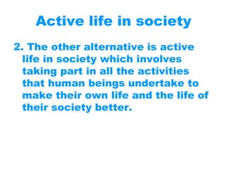Active life in society
2. The other alternative is active
life in society which involves
taking part in all the activities
that human beings undertake to
make their own life and the life of
their society better.
 