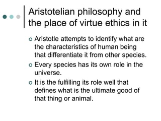 Aristotelian philosophy and
the place of virtue ethics in it
 Aristotle attempts to identify what are
the characteristics of human being
that differentiate it from other species.
 Every species has its own role in the
universe.
 It is the fulfilling its role well that
defines what is the ultimate good of
that thing or animal.
 
