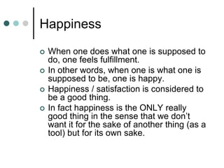 Happiness
 When one does what one is supposed to
do, one feels fulfillment.
 In other words, when one is what one is
supposed to be, one is happy.
 Happiness / satisfaction is considered to
be a good thing.
 In fact happiness is the ONLY really
good thing in the sense that we don’t
want it for the sake of another thing (as a
tool) but for its own sake.
 