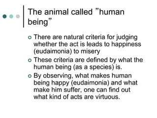 The animal called ”human
being”
 There are natural criteria for judging
whether the act is leads to happiness
(eudaimonia) to misery
 These criteria are defined by what the
human being (as a species) is.
 By observing, what makes human
being happy (eudaimonia) and what
make him suffer, one can find out
what kind of acts are virtuous.
 