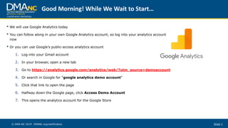 Certification Workshop
Slide 1© DMA-NC 2019 DMANC.org/certification
• We will use Google Analytics today
• You can follow along in your own Google Analytics account, so log into your analytics account
now
• Or you can use Google’s public-access analytics account
1. Log into your Gmail account
2. In your browser, open a new tab
3. Go to https://analytics.google.com/analytics/web/?utm_source=demoaccount
4. Or search in Google for “google analytics demo account”
5. Click that link to open the page
6. Halfway down the Google page, click Access Demo Account
7. This opens the analytics account for the Google Store
Good Morning! While We Wait to Start…
 