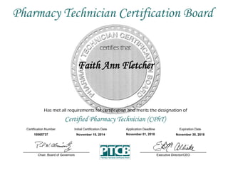 Has met all requirements for certification and merits the designation of
Certified Pharmacy Technician (CPhT)
Certification Number Initial Certification Date
Faith Ann Fletcher
Expiration Date
10065737 November 10, 2014 November 30, 2018
Executive Director/CEOChair, Board of Governors
Pharmacy Technician Certification Board
Application Deadline
November 01, 2018
 