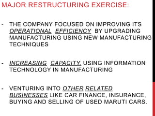MAJOR RESTRUCTURING EXERCISE:
- THE COMPANY FOCUSED ON IMPROVING ITS
OPERATIONAL EFFICIENCY BY UPGRADING
MANUFACTURING USING NEW MANUFACTURING
TECHNIQUES
- INCREASING CAPACITY, USING INFORMATION
TECHNOLOGY IN MANUFACTURING
- VENTURING INTO OTHER RELATED
BUSINESSES LIKE CAR FINANCE, INSURANCE,
BUYING AND SELLING OF USED MARUTI CARS.
 