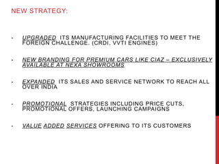NEW STRATEGY:
- UPGRADED ITS MANUFACTURING FACILITIES TO MEET THE
FOREIGN CHALLENGE. (CRDI, VVTI ENGINES)
- NEW BRANDING FOR PREMIUM CARS LIKE CIAZ – EXCLUSIVELY
AVAILABLE AT NEXA SHOWROOMS
- EXPANDED ITS SALES AND SERVICE NETWORK TO REACH ALL
OVER INDIA
- PROMOTIONAL STRATEGIES INCLUDING PRICE CUTS,
PROMOTIONAL OFFERS, LAUNCHING CAMPAIGNS
- VALUE ADDED SERVICES OFFERING TO ITS CUSTOMERS
 
