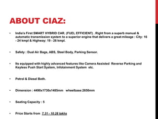ABOUT CIAZ:
• India’s First SMART HYBRID CAR. (FUEL EFFICIENT) . Right from a superb manual &
automatic transmission system to a superior engine that delivers a great mileage : City: 16
- 24 kmpl & Highway: 19 - 26 kmpl.
• Safety : Dual Air Bags, ABS, Steel Body, Parking Sensor.
• Its equipped with highly advanced features like Camera Assisted Reverse Parking and
Keyless Push Start System, Infotainment System etc.
• Petrol & Diesel Both.
• Dimension : 4490x1730x1485mm wheelbase:2650mm
• Seating Capacity : 5
• Price Starts from 7.31 - 10.28 lakhs
 