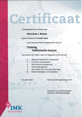 Ondergetekende verklaa rt dat
Mevrouw J. Romer
geboortedatu m t7 maart Lg75
met interesse heeft deelgenomen aan de
Training
Telefonische incasso
Behandeld zijn onder meer de volgende onderw?pe n:
Waa rom telefonisch incasseren?
ls er een incassobeleid
Het com m u n icatieproces
Het eerste gesprek
Het maken van concrete afspraken
Kla ntvriendelijk com m u niceren
74 april 2oo9 Namens IMK Opleidingen B.V.
De heer A.A. van Eijnsbergen
Directeu r IMK Opleidingen
o
o
t
o
t
a
TMK#ptreidiYLg,Yl
 
