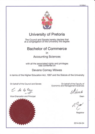 '10133641
University of Pretoria
"T[""3sU1"'dl?fX:F['S",
jL?[3?J.$?B's3"U,'?t
Bachelor of Commerce
in
Accounting Sciences
with all the associateQ rights and privileges
was conterred on
Devano Corney M6wes
in terms of the Higher Education Act, 1997 and the Statute of the University
On behalf of the Faculty of
Economic and Management Sciences
t,
//0/oofi
Dean
On behalf of the Council and Senate
t/"a9
Vice-Chancellor and Principal
/t
7*'
Registrar
2014-04-24
 