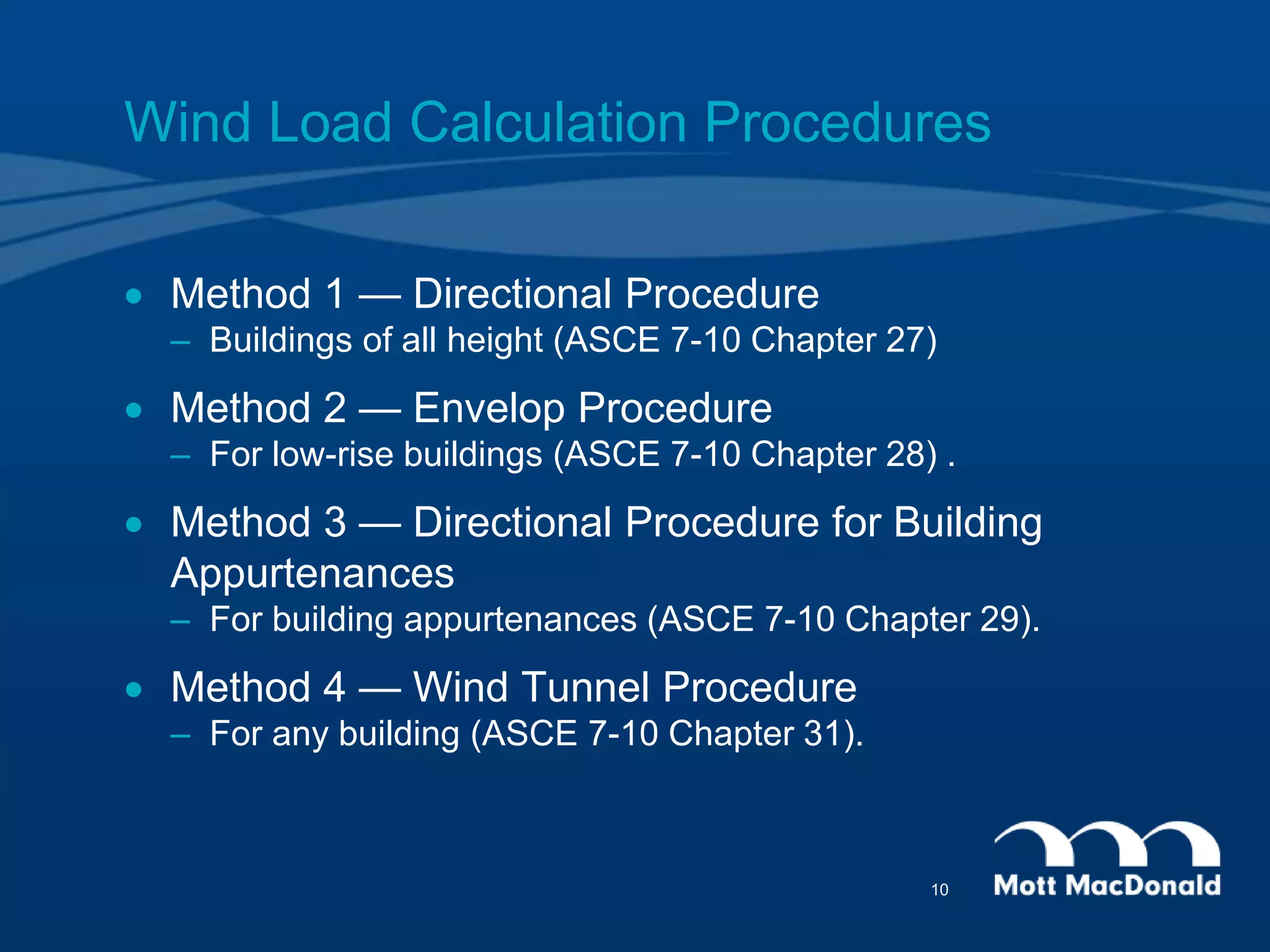 Wind Load Calculation Procedures
 Method 1 — Directional Procedure
– Buildings of all height (ASCE 7-10 Chapter 27)
 Method 2 — Envelop Procedure
– For low-rise buildings (ASCE 7-10 Chapter 28) .
 Method 3 — Directional Procedure for Building
Appurtenances
– For building appurtenances (ASCE 7-10 Chapter 29).
 Method 4 — Wind Tunnel Procedure
– For any building (ASCE 7-10 Chapter 31).
10
 
