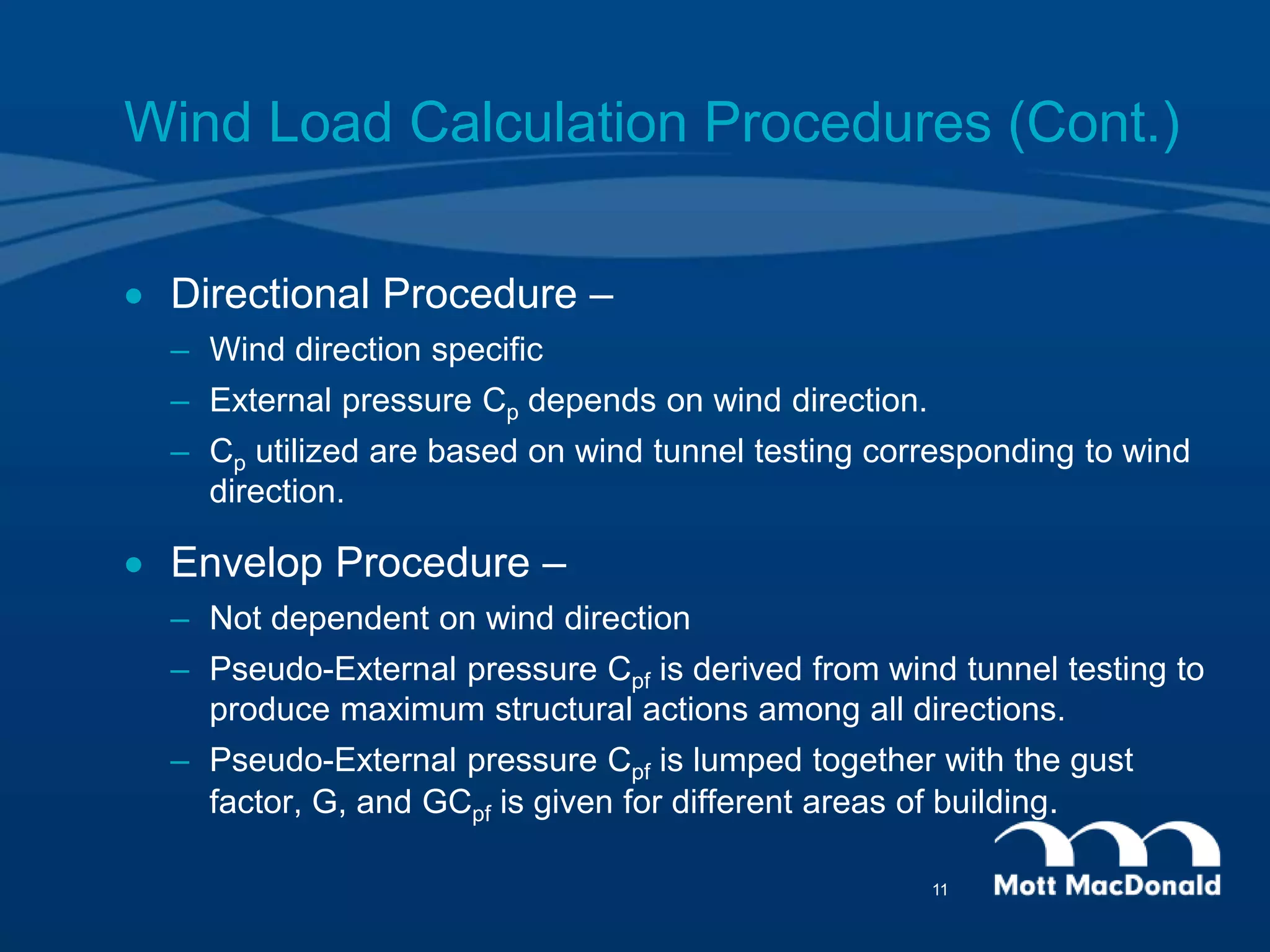 Wind Load Calculation Procedures (Cont.)
 Directional Procedure –
– Wind direction specific
– External pressure Cp depends on wind direction.
– Cp utilized are based on wind tunnel testing corresponding to wind
direction.
 Envelop Procedure –
– Not dependent on wind direction
– Pseudo-External pressure Cpf is derived from wind tunnel testing to
produce maximum structural actions among all directions.
– Pseudo-External pressure Cpf is lumped together with the gust
factor, G, and GCpf is given for different areas of building.
11
 