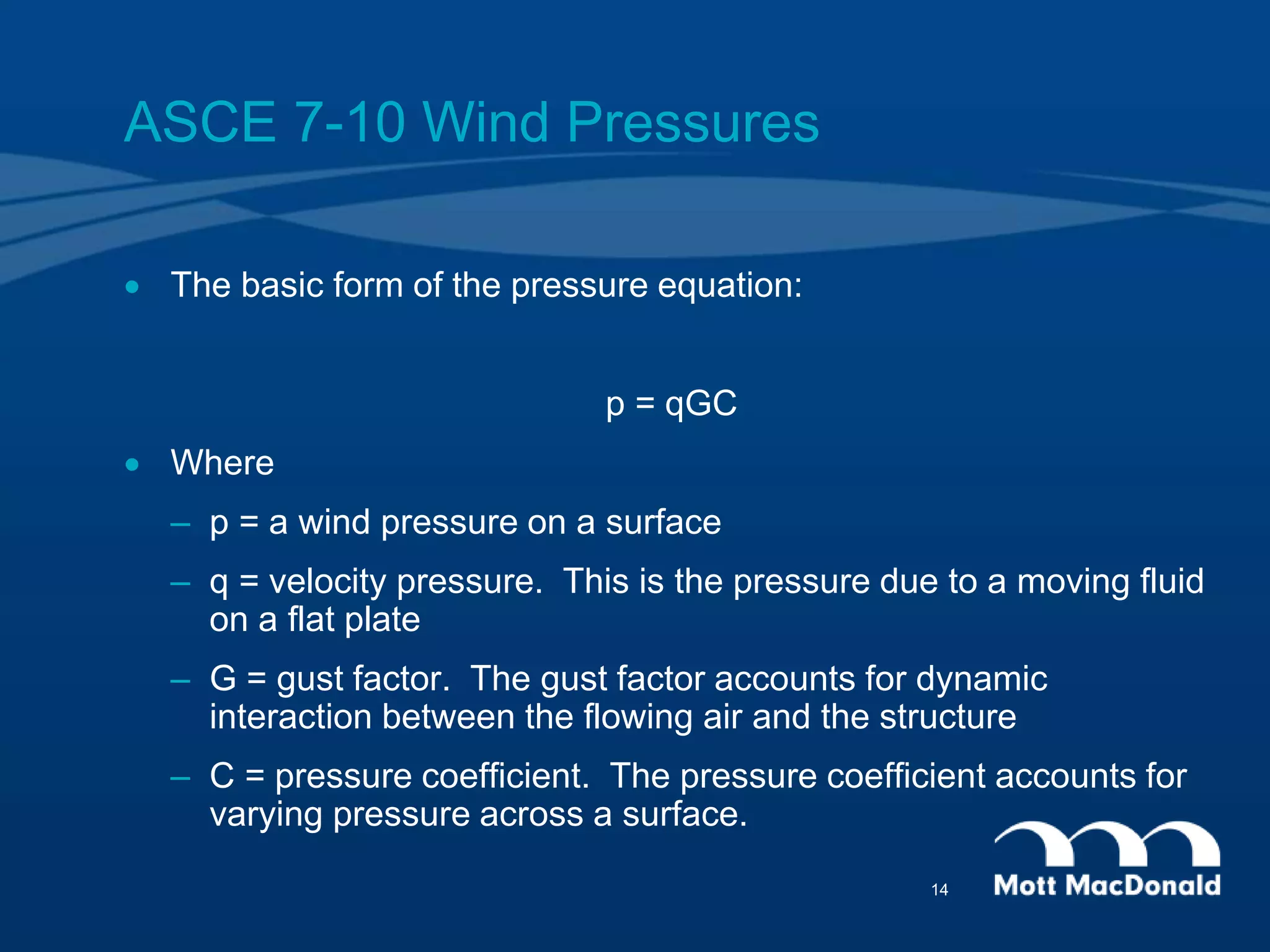 ASCE 7-10 Wind Pressures
 The basic form of the pressure equation:
p = qGC
 Where
– p = a wind pressure on a surface
– q = velocity pressure. This is the pressure due to a moving fluid
on a flat plate
– G = gust factor. The gust factor accounts for dynamic
interaction between the flowing air and the structure
– C = pressure coefficient. The pressure coefficient accounts for
varying pressure across a surface.
14
 