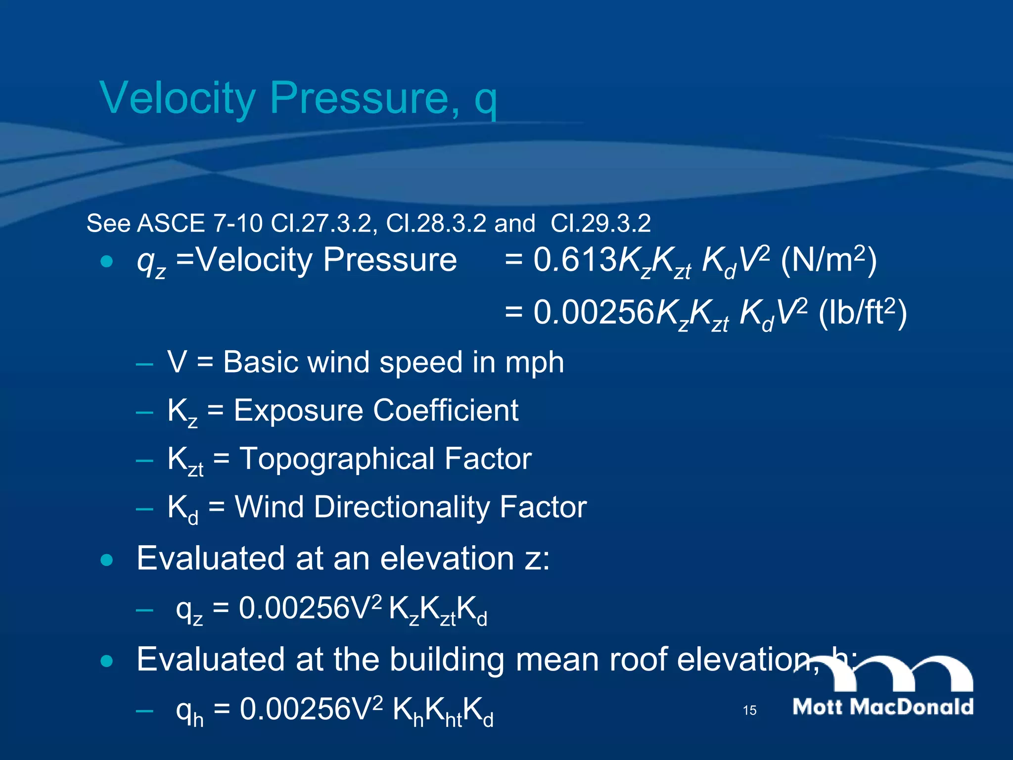 Velocity Pressure, q
 qz =Velocity Pressure = 0.613KzKzt KdV2 (N/m2)
= 0.00256KzKzt KdV2 (lb/ft2)
– V = Basic wind speed in mph
– Kz = Exposure Coefficient
– Kzt = Topographical Factor
– Kd = Wind Directionality Factor
 Evaluated at an elevation z:
– qz = 0.00256V2 KzKztKd
 Evaluated at the building mean roof elevation, h:
– qh = 0.00256V2 KhKhtKd
See ASCE 7-10 Cl.27.3.2, Cl.28.3.2 and Cl.29.3.2
15
 