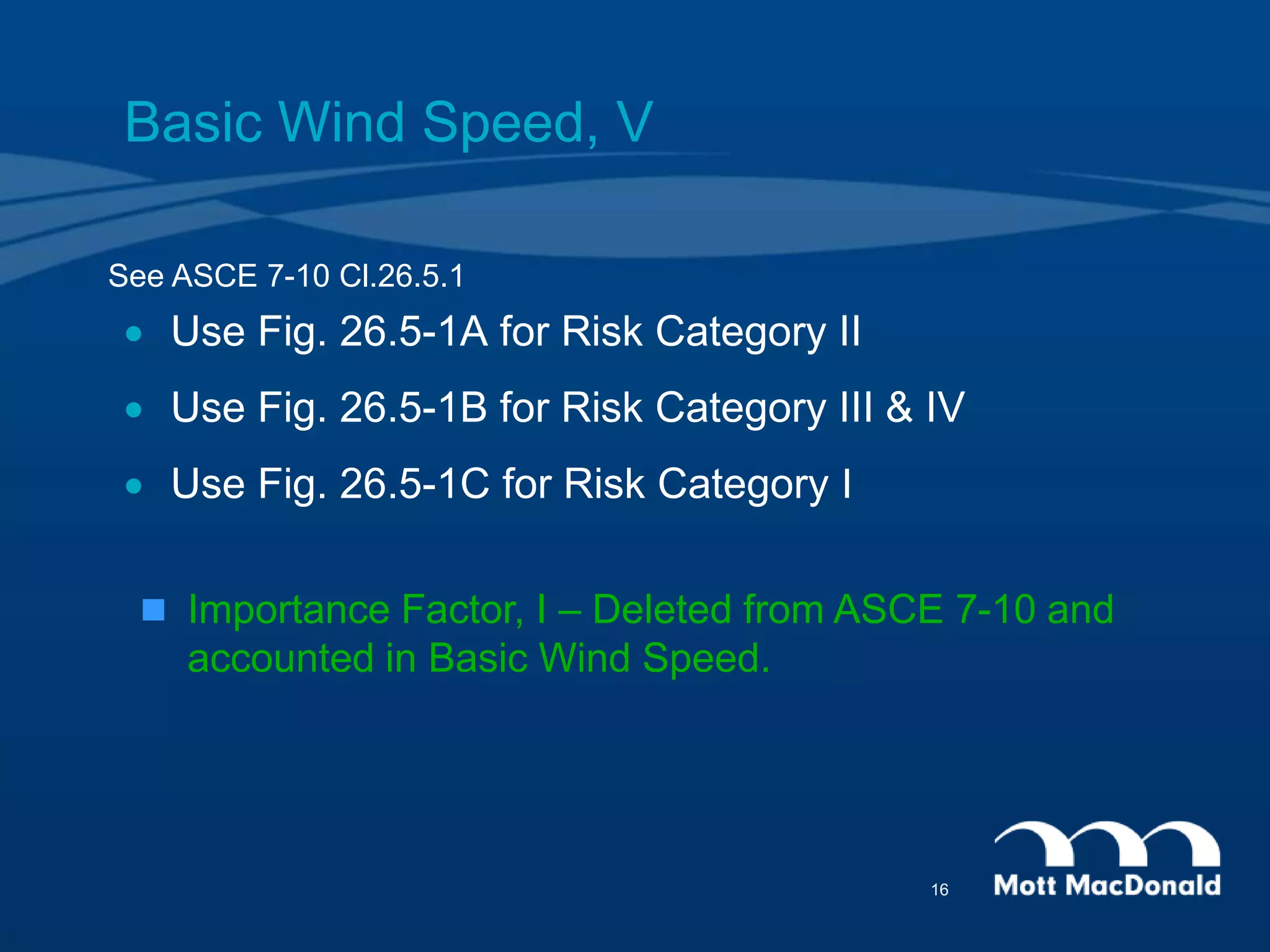 Basic Wind Speed, V
 Use Fig. 26.5-1A for Risk Category II
 Use Fig. 26.5-1B for Risk Category III & IV
 Use Fig. 26.5-1C for Risk Category I
See ASCE 7-10 Cl.26.5.1
 Importance Factor, I – Deleted from ASCE 7-10 and
accounted in Basic Wind Speed.
16
 