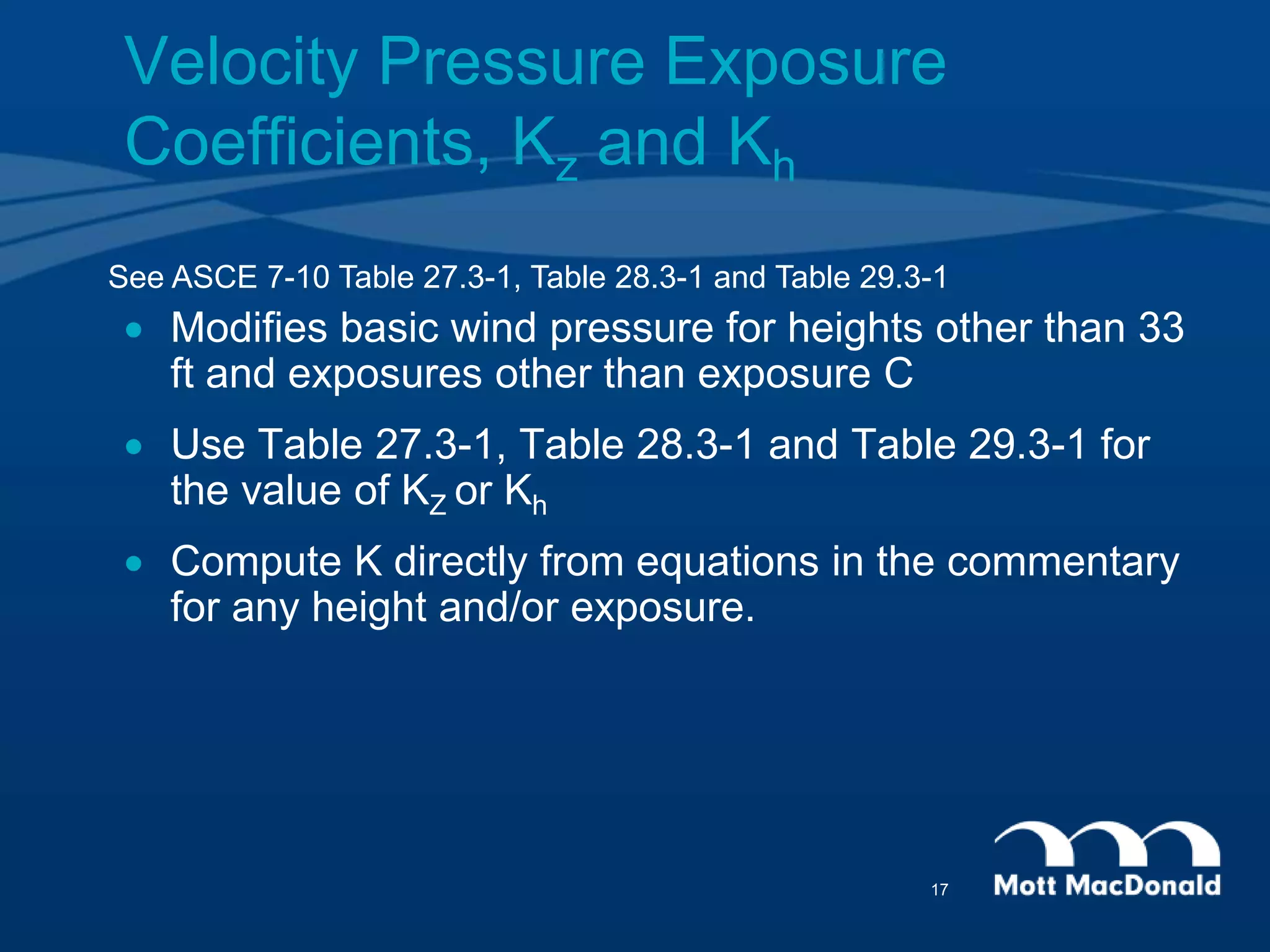 Velocity Pressure Exposure
Coefficients, Kz and Kh
 Modifies basic wind pressure for heights other than 33
ft and exposures other than exposure C
 Use Table 27.3-1, Table 28.3-1 and Table 29.3-1 for
the value of KZ or Kh
 Compute K directly from equations in the commentary
for any height and/or exposure.
See ASCE 7-10 Table 27.3-1, Table 28.3-1 and Table 29.3-1
17
 