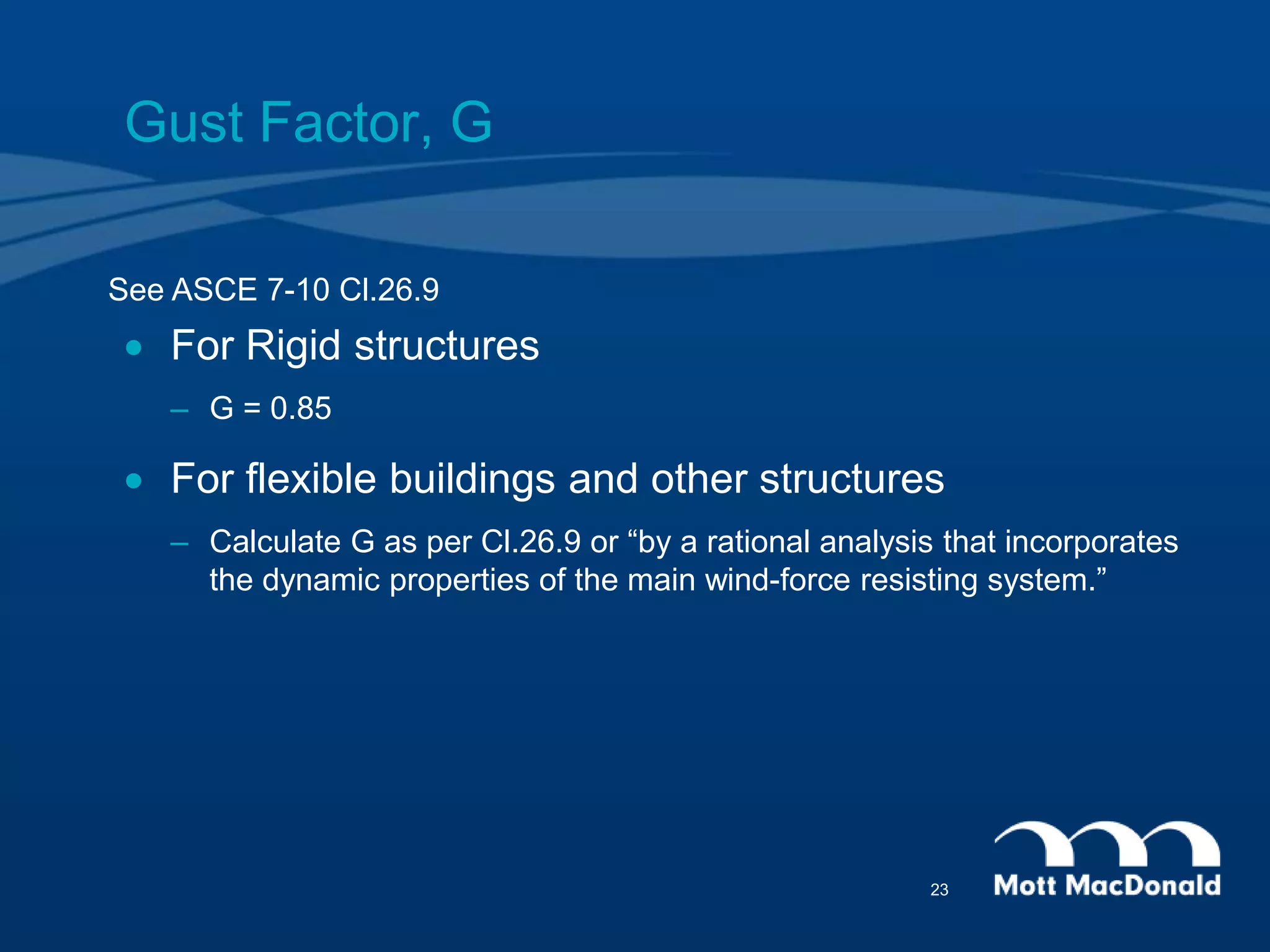 Gust Factor, G
 For Rigid structures
– G = 0.85
 For flexible buildings and other structures
– Calculate G as per Cl.26.9 or “by a rational analysis that incorporates
the dynamic properties of the main wind-force resisting system.”
See ASCE 7-10 Cl.26.9
23
 