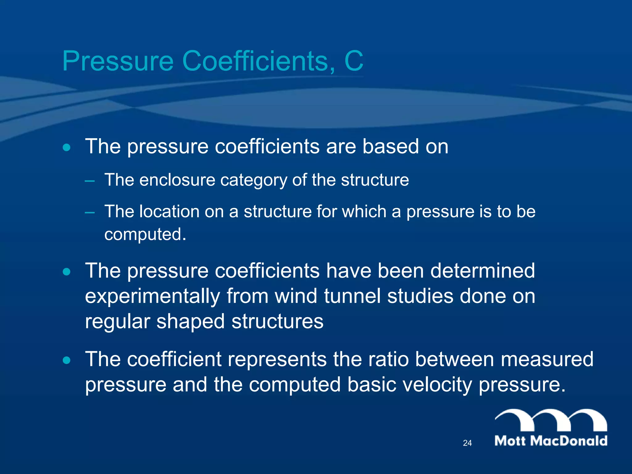 Pressure Coefficients, C
 The pressure coefficients are based on
– The enclosure category of the structure
– The location on a structure for which a pressure is to be
computed.
 The pressure coefficients have been determined
experimentally from wind tunnel studies done on
regular shaped structures
 The coefficient represents the ratio between measured
pressure and the computed basic velocity pressure.
24
 