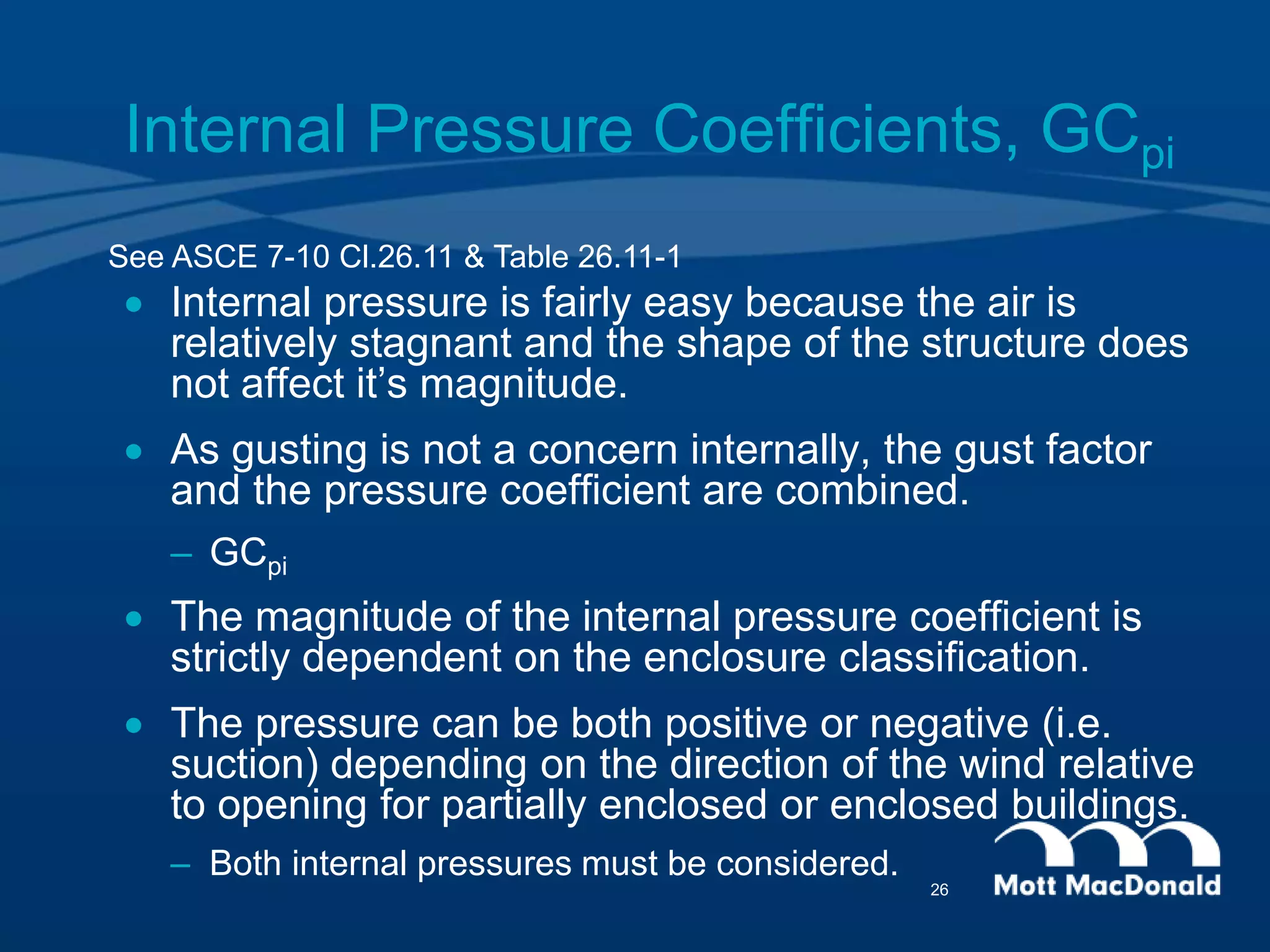 Internal Pressure Coefficients, GCpi
 Internal pressure is fairly easy because the air is
relatively stagnant and the shape of the structure does
not affect it’s magnitude.
 As gusting is not a concern internally, the gust factor
and the pressure coefficient are combined.
– GCpi
 The magnitude of the internal pressure coefficient is
strictly dependent on the enclosure classification.
 The pressure can be both positive or negative (i.e.
suction) depending on the direction of the wind relative
to opening for partially enclosed or enclosed buildings.
– Both internal pressures must be considered.
See ASCE 7-10 Cl.26.11 & Table 26.11-1
26
 