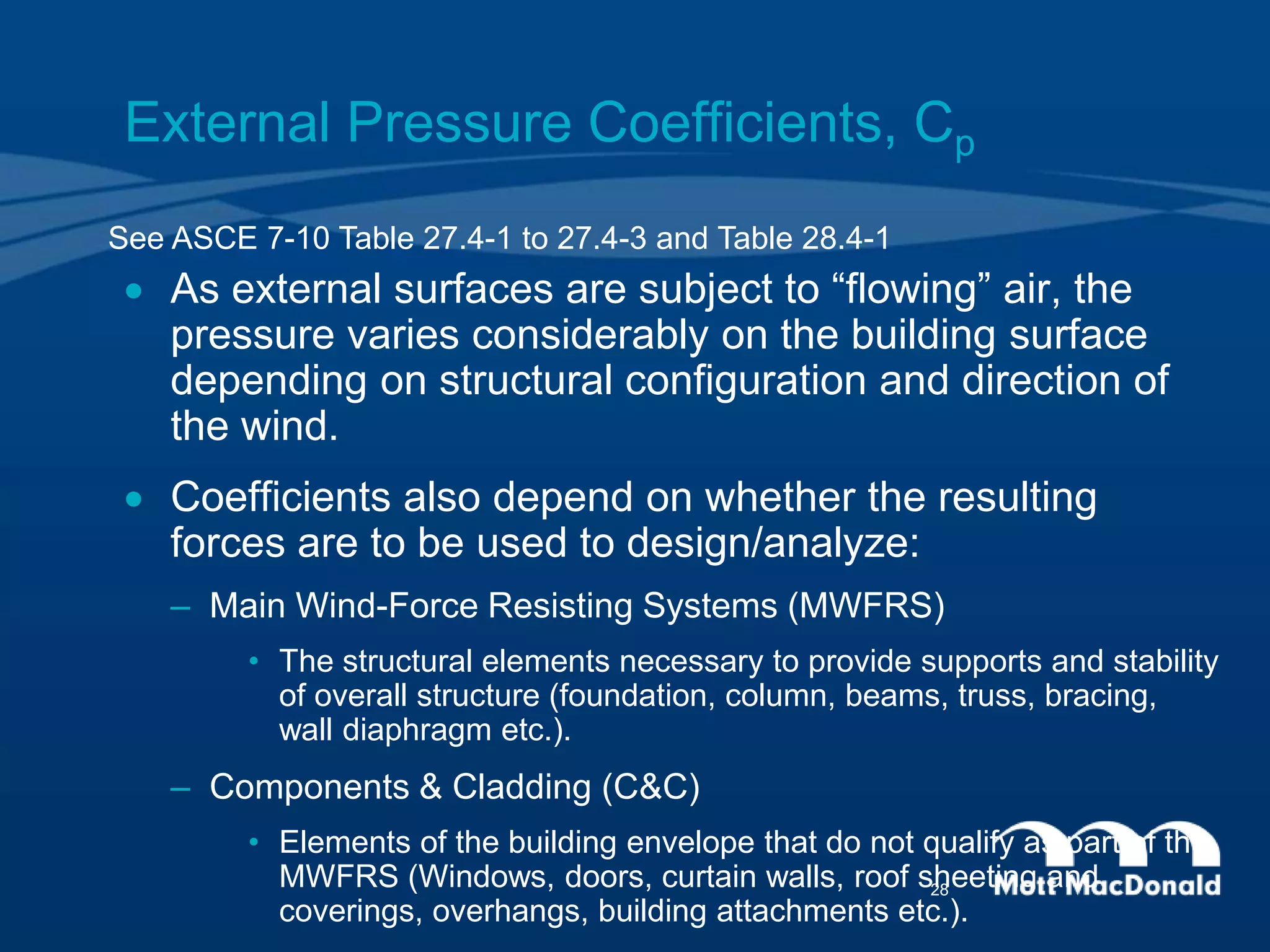 External Pressure Coefficients, Cp
 As external surfaces are subject to “flowing” air, the
pressure varies considerably on the building surface
depending on structural configuration and direction of
the wind.
 Coefficients also depend on whether the resulting
forces are to be used to design/analyze:
– Main Wind-Force Resisting Systems (MWFRS)
• The structural elements necessary to provide supports and stability
of overall structure (foundation, column, beams, truss, bracing,
wall diaphragm etc.).
– Components & Cladding (C&C)
• Elements of the building envelope that do not qualify as part of the
MWFRS (Windows, doors, curtain walls, roof sheeting and
coverings, overhangs, building attachments etc.).
See ASCE 7-10 Table 27.4-1 to 27.4-3 and Table 28.4-1
28
 