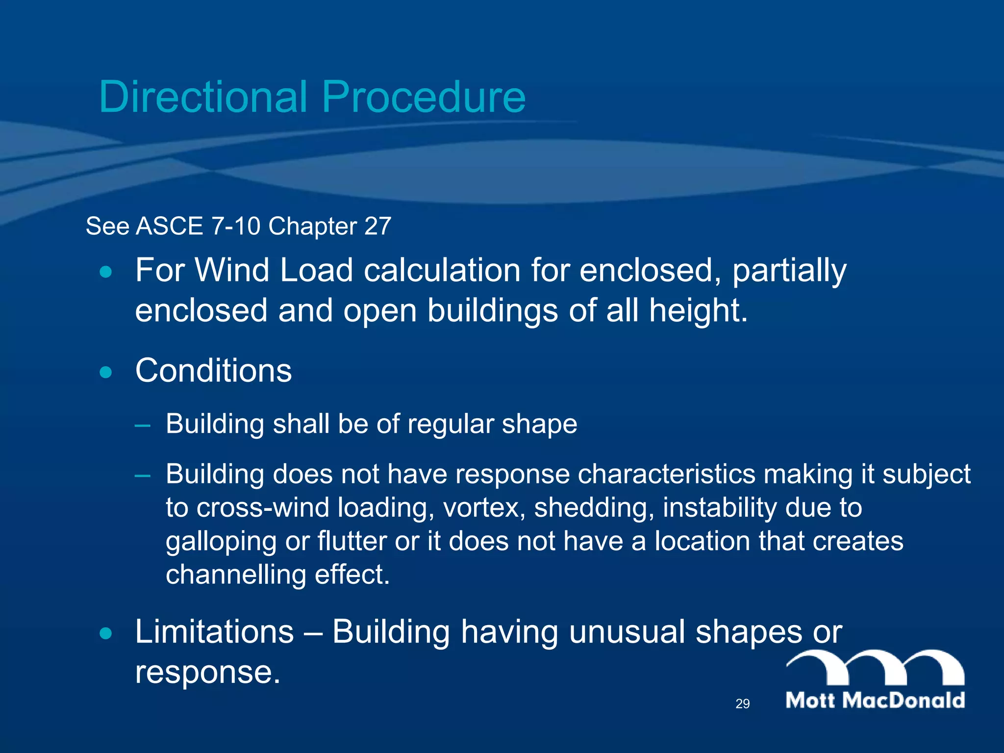Directional Procedure
 For Wind Load calculation for enclosed, partially
enclosed and open buildings of all height.
 Conditions
– Building shall be of regular shape
– Building does not have response characteristics making it subject
to cross-wind loading, vortex, shedding, instability due to
galloping or flutter or it does not have a location that creates
channelling effect.
 Limitations – Building having unusual shapes or
response.
See ASCE 7-10 Chapter 27
29
 