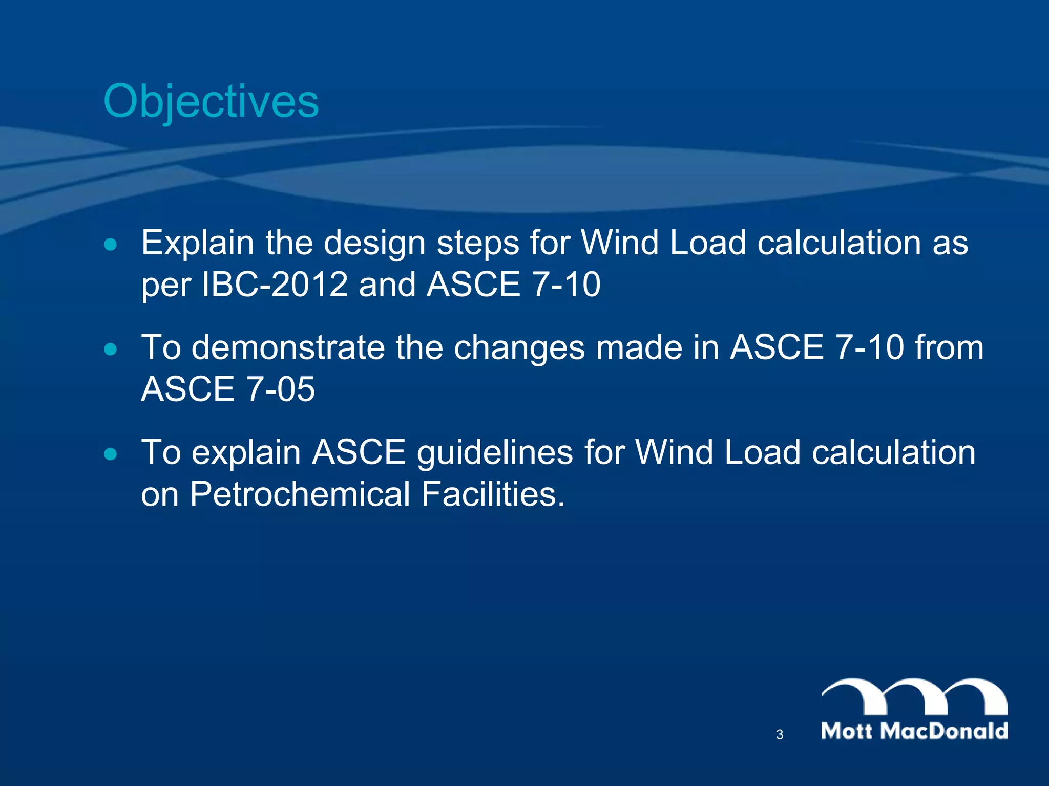 Objectives
 Explain the design steps for Wind Load calculation as
per IBC-2012 and ASCE 7-10
 To demonstrate the changes made in ASCE 7-10 from
ASCE 7-05
 To explain ASCE guidelines for Wind Load calculation
on Petrochemical Facilities.
3
 