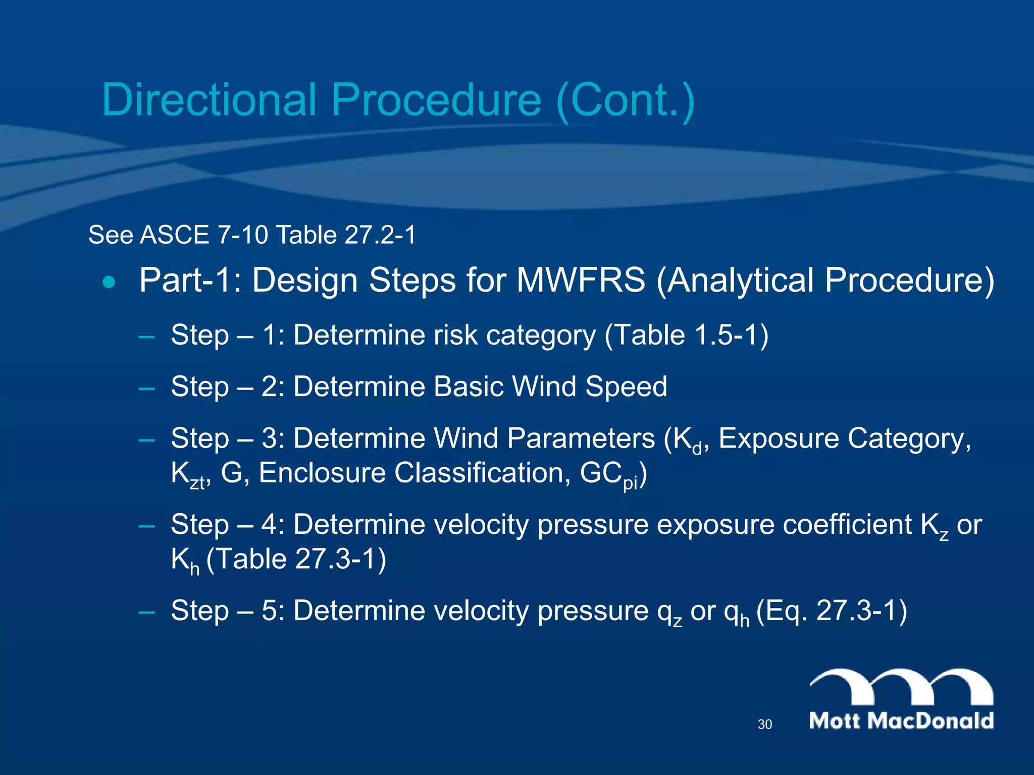 Directional Procedure (Cont.)
 Part-1: Design Steps for MWFRS (Analytical Procedure)
– Step – 1: Determine risk category (Table 1.5-1)
– Step – 2: Determine Basic Wind Speed
– Step – 3: Determine Wind Parameters (Kd, Exposure Category,
Kzt, G, Enclosure Classification, GCpi)
– Step – 4: Determine velocity pressure exposure coefficient Kz or
Kh (Table 27.3-1)
– Step – 5: Determine velocity pressure qz or qh (Eq. 27.3-1)
See ASCE 7-10 Table 27.2-1
30
 