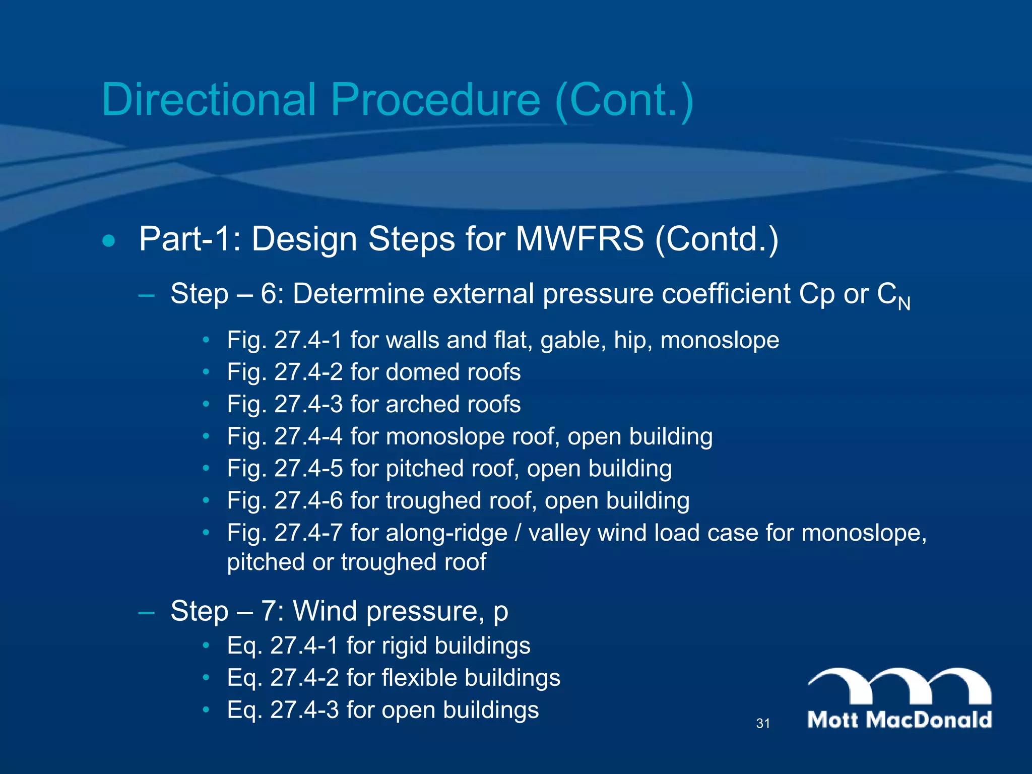 Directional Procedure (Cont.)
 Part-1: Design Steps for MWFRS (Contd.)
– Step – 6: Determine external pressure coefficient Cp or CN
• Fig. 27.4-1 for walls and flat, gable, hip, monoslope
• Fig. 27.4-2 for domed roofs
• Fig. 27.4-3 for arched roofs
• Fig. 27.4-4 for monoslope roof, open building
• Fig. 27.4-5 for pitched roof, open building
• Fig. 27.4-6 for troughed roof, open building
• Fig. 27.4-7 for along-ridge / valley wind load case for monoslope,
pitched or troughed roof
– Step – 7: Wind pressure, p
• Eq. 27.4-1 for rigid buildings
• Eq. 27.4-2 for flexible buildings
• Eq. 27.4-3 for open buildings 31
 