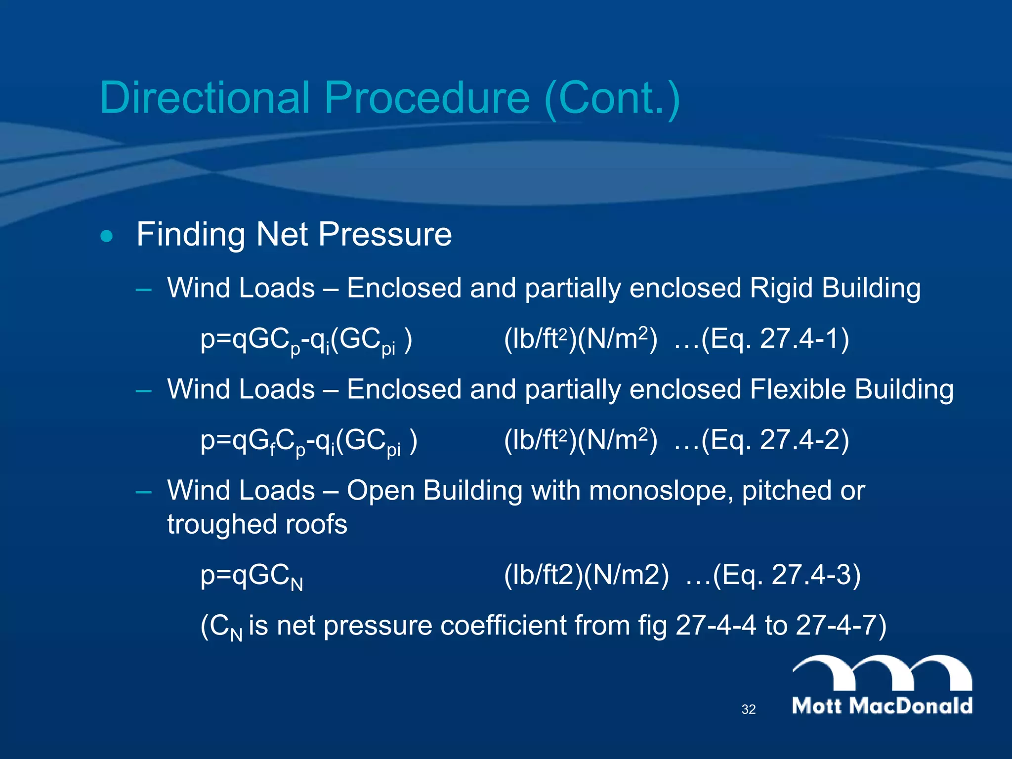 Directional Procedure (Cont.)
 Finding Net Pressure
– Wind Loads – Enclosed and partially enclosed Rigid Building
p=qGCp-qi(GCpi ) (lb/ft2)(N/m2) …(Eq. 27.4-1)
– Wind Loads – Enclosed and partially enclosed Flexible Building
p=qGfCp-qi(GCpi ) (lb/ft2)(N/m2) …(Eq. 27.4-2)
– Wind Loads – Open Building with monoslope, pitched or
troughed roofs
p=qGCN (lb/ft2)(N/m2) …(Eq. 27.4-3)
(CN is net pressure coefficient from fig 27-4-4 to 27-4-7)
32
 