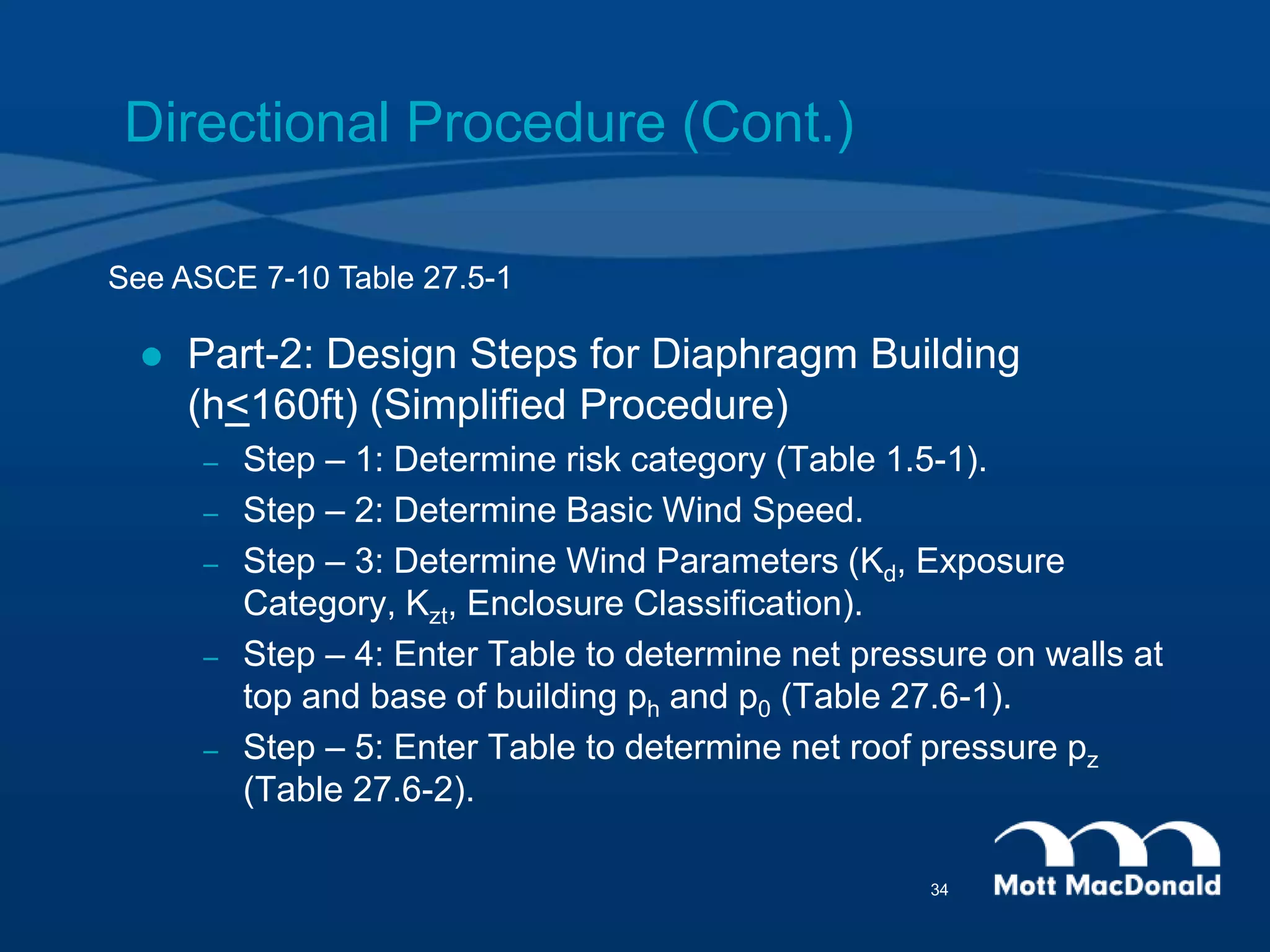 Directional Procedure (Cont.)
 Part-2: Design Steps for Diaphragm Building
(h<160ft) (Simplified Procedure)
– Step – 1: Determine risk category (Table 1.5-1).
– Step – 2: Determine Basic Wind Speed.
– Step – 3: Determine Wind Parameters (Kd, Exposure
Category, Kzt, Enclosure Classification).
– Step – 4: Enter Table to determine net pressure on walls at
top and base of building ph and p0 (Table 27.6-1).
– Step – 5: Enter Table to determine net roof pressure pz
(Table 27.6-2).
See ASCE 7-10 Table 27.5-1
34
 
