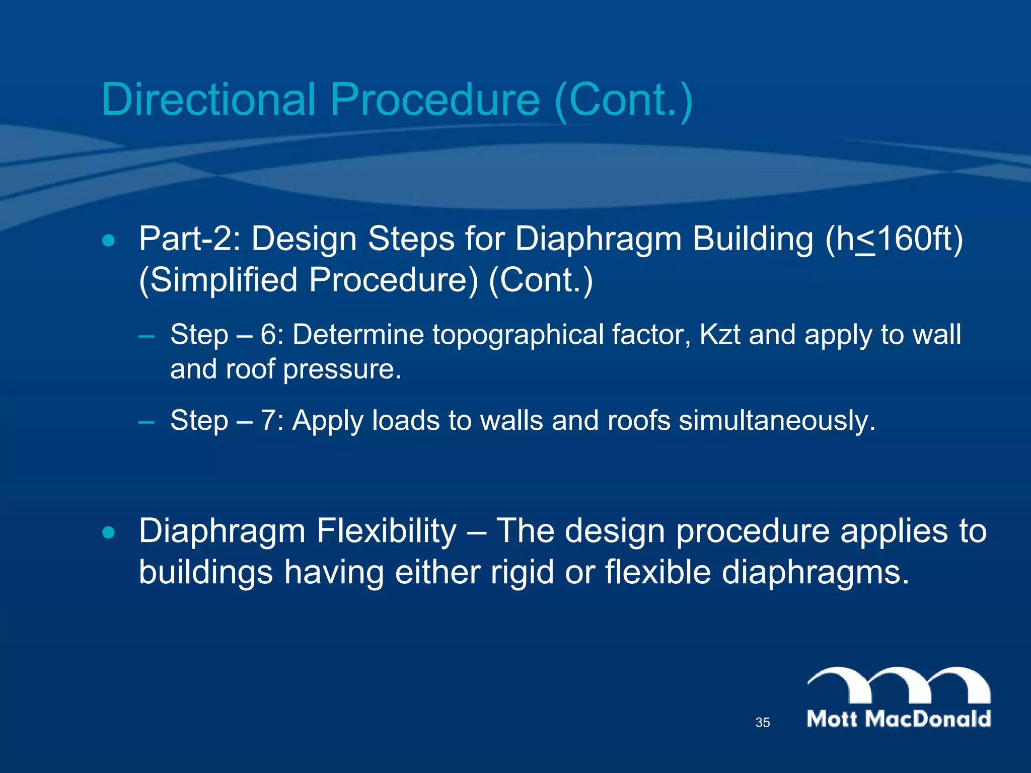 Directional Procedure (Cont.)
 Part-2: Design Steps for Diaphragm Building (h<160ft)
(Simplified Procedure) (Cont.)
– Step – 6: Determine topographical factor, Kzt and apply to wall
and roof pressure.
– Step – 7: Apply loads to walls and roofs simultaneously.
 Diaphragm Flexibility – The design procedure applies to
buildings having either rigid or flexible diaphragms.
35
 