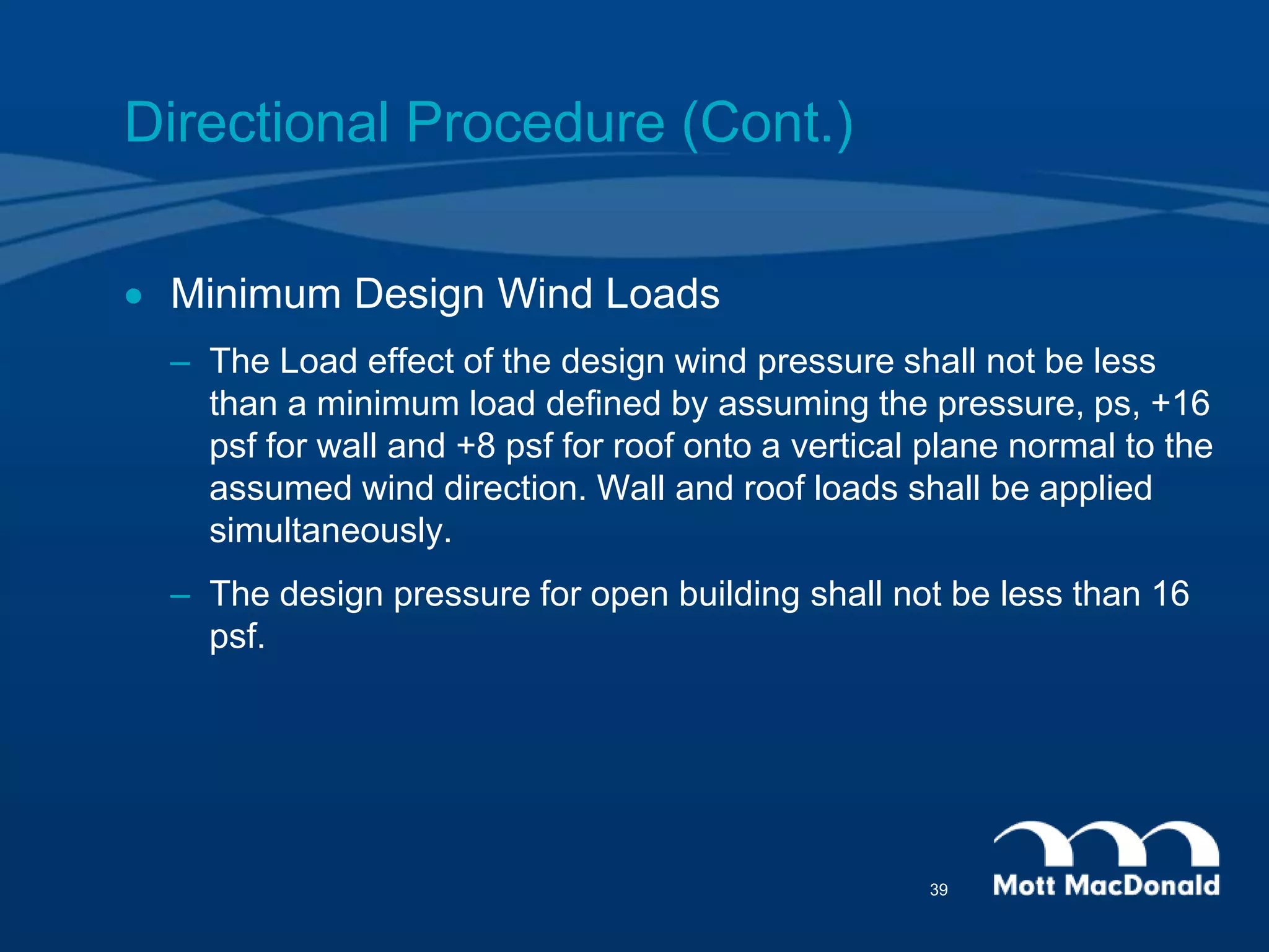 Directional Procedure (Cont.)
 Minimum Design Wind Loads
– The Load effect of the design wind pressure shall not be less
than a minimum load defined by assuming the pressure, ps, +16
psf for wall and +8 psf for roof onto a vertical plane normal to the
assumed wind direction. Wall and roof loads shall be applied
simultaneously.
– The design pressure for open building shall not be less than 16
psf.
39
 