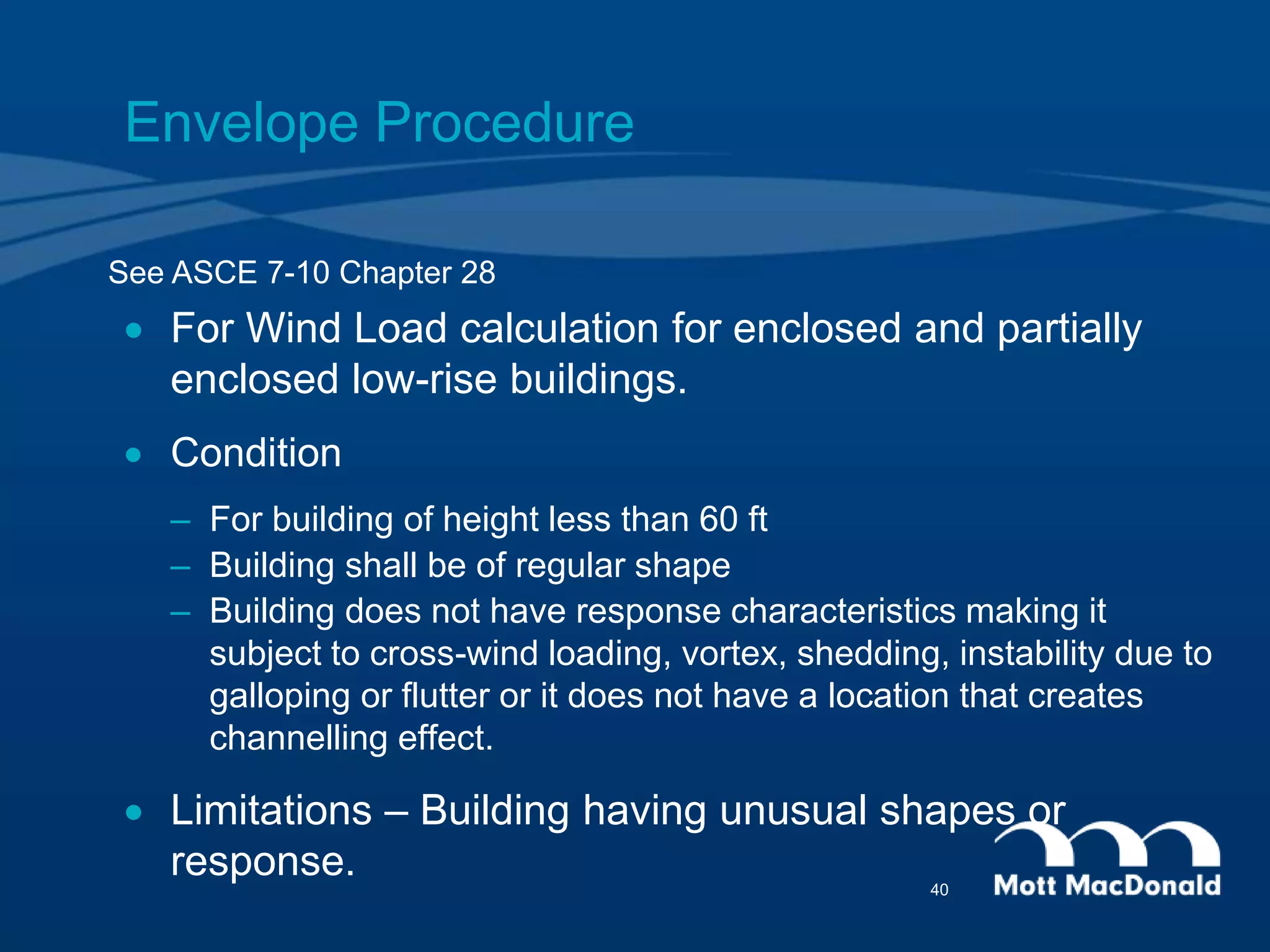 Envelope Procedure
 For Wind Load calculation for enclosed and partially
enclosed low-rise buildings.
 Condition
– For building of height less than 60 ft
– Building shall be of regular shape
– Building does not have response characteristics making it
subject to cross-wind loading, vortex, shedding, instability due to
galloping or flutter or it does not have a location that creates
channelling effect.
 Limitations – Building having unusual shapes or
response.
See ASCE 7-10 Chapter 28
40
 