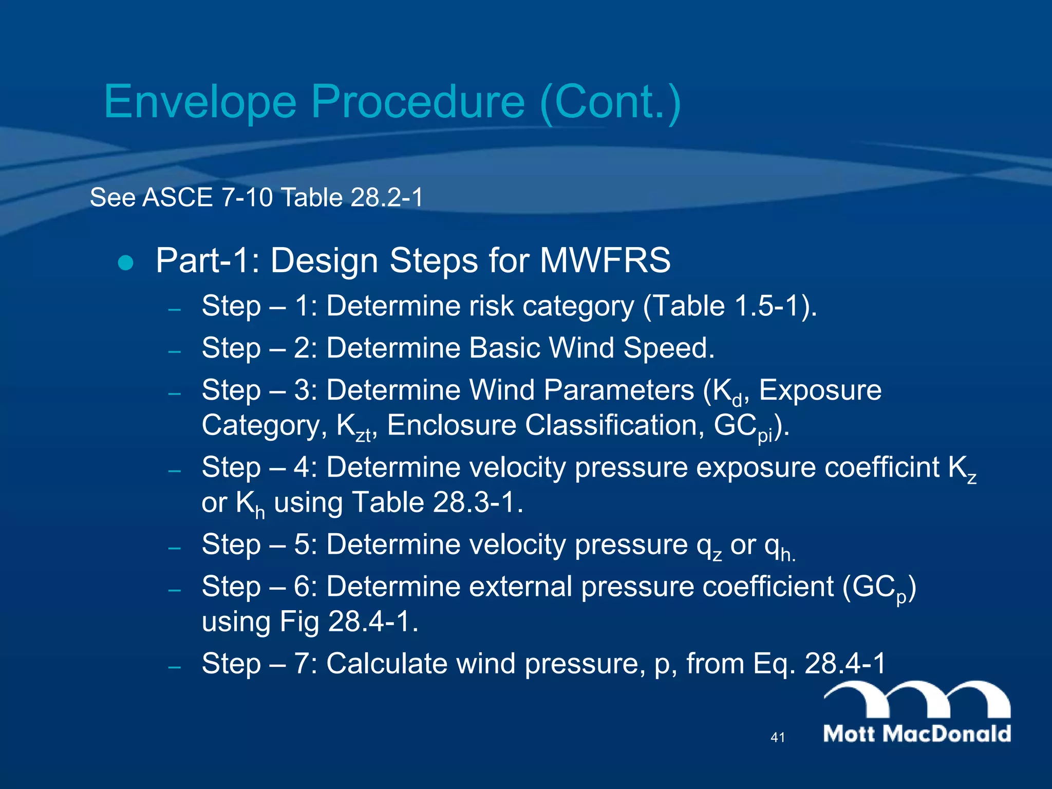 Envelope Procedure (Cont.)
 Part-1: Design Steps for MWFRS
– Step – 1: Determine risk category (Table 1.5-1).
– Step – 2: Determine Basic Wind Speed.
– Step – 3: Determine Wind Parameters (Kd, Exposure
Category, Kzt, Enclosure Classification, GCpi).
– Step – 4: Determine velocity pressure exposure coefficint Kz
or Kh using Table 28.3-1.
– Step – 5: Determine velocity pressure qz or qh.
– Step – 6: Determine external pressure coefficient (GCp)
using Fig 28.4-1.
– Step – 7: Calculate wind pressure, p, from Eq. 28.4-1
See ASCE 7-10 Table 28.2-1
41
 