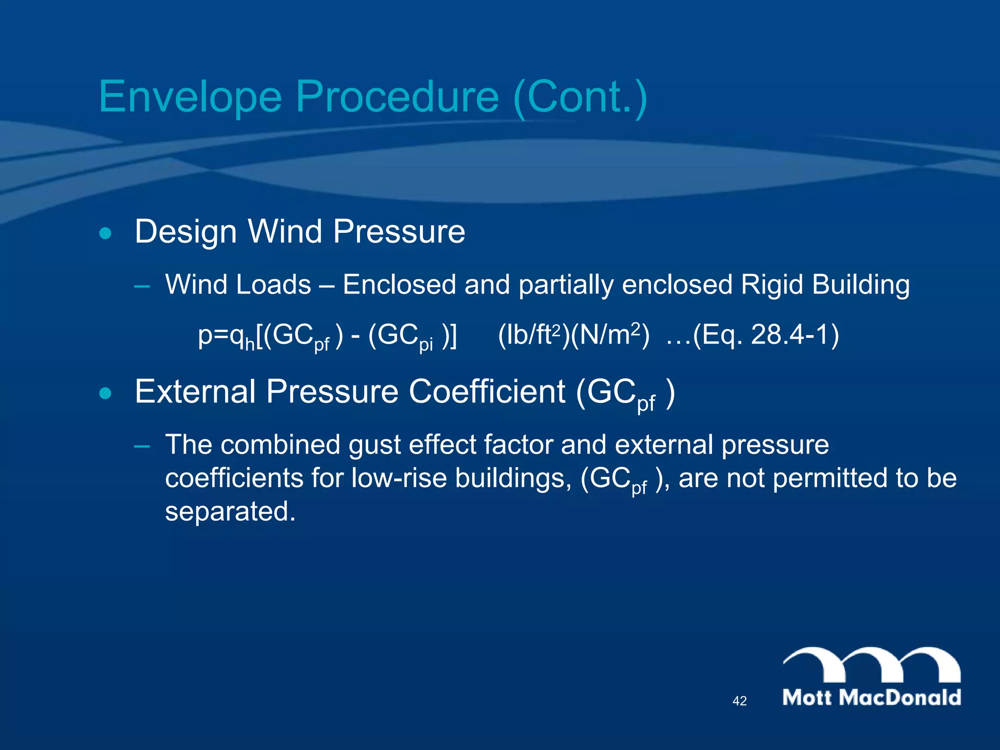 Envelope Procedure (Cont.)
 Design Wind Pressure
– Wind Loads – Enclosed and partially enclosed Rigid Building
p=qh[(GCpf ) - (GCpi )] (lb/ft2)(N/m2) …(Eq. 28.4-1)
 External Pressure Coefficient (GCpf )
– The combined gust effect factor and external pressure
coefficients for low-rise buildings, (GCpf ), are not permitted to be
separated.
42
 