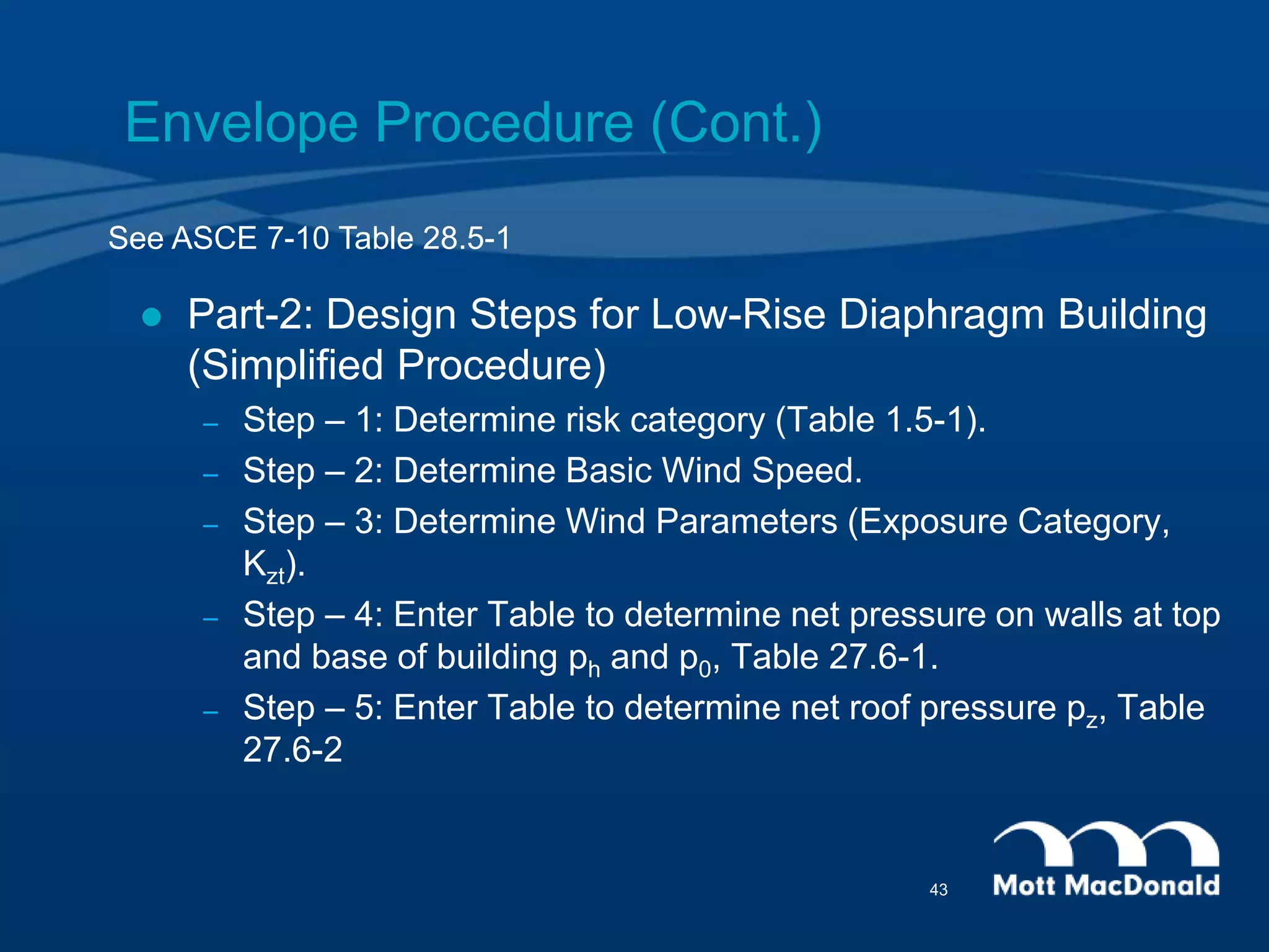 Envelope Procedure (Cont.)
 Part-2: Design Steps for Low-Rise Diaphragm Building
(Simplified Procedure)
– Step – 1: Determine risk category (Table 1.5-1).
– Step – 2: Determine Basic Wind Speed.
– Step – 3: Determine Wind Parameters (Exposure Category,
Kzt).
– Step – 4: Enter Table to determine net pressure on walls at top
and base of building ph and p0, Table 27.6-1.
– Step – 5: Enter Table to determine net roof pressure pz, Table
27.6-2
See ASCE 7-10 Table 28.5-1
43
 