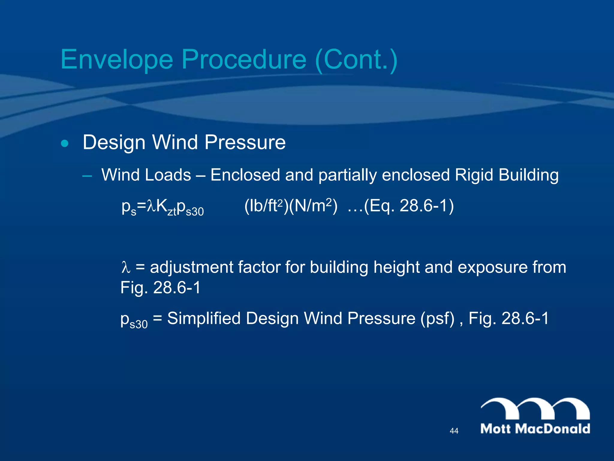 Envelope Procedure (Cont.)
 Design Wind Pressure
– Wind Loads – Enclosed and partially enclosed Rigid Building
ps=lKztps30 (lb/ft2)(N/m2) …(Eq. 28.6-1)
l = adjustment factor for building height and exposure from
Fig. 28.6-1
ps30 = Simplified Design Wind Pressure (psf) , Fig. 28.6-1
44
 