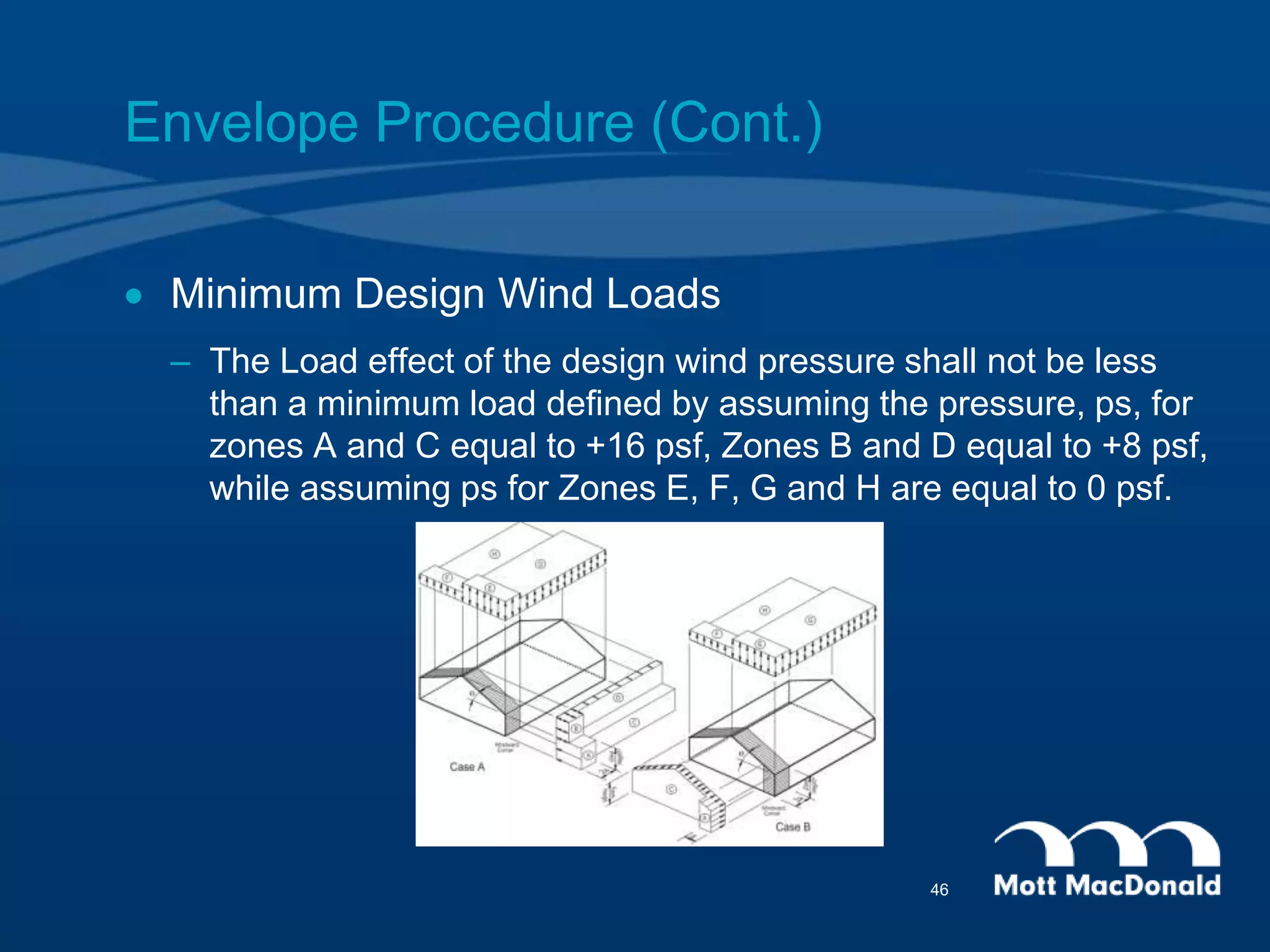 Envelope Procedure (Cont.)
 Minimum Design Wind Loads
– The Load effect of the design wind pressure shall not be less
than a minimum load defined by assuming the pressure, ps, for
zones A and C equal to +16 psf, Zones B and D equal to +8 psf,
while assuming ps for Zones E, F, G and H are equal to 0 psf.
46
 