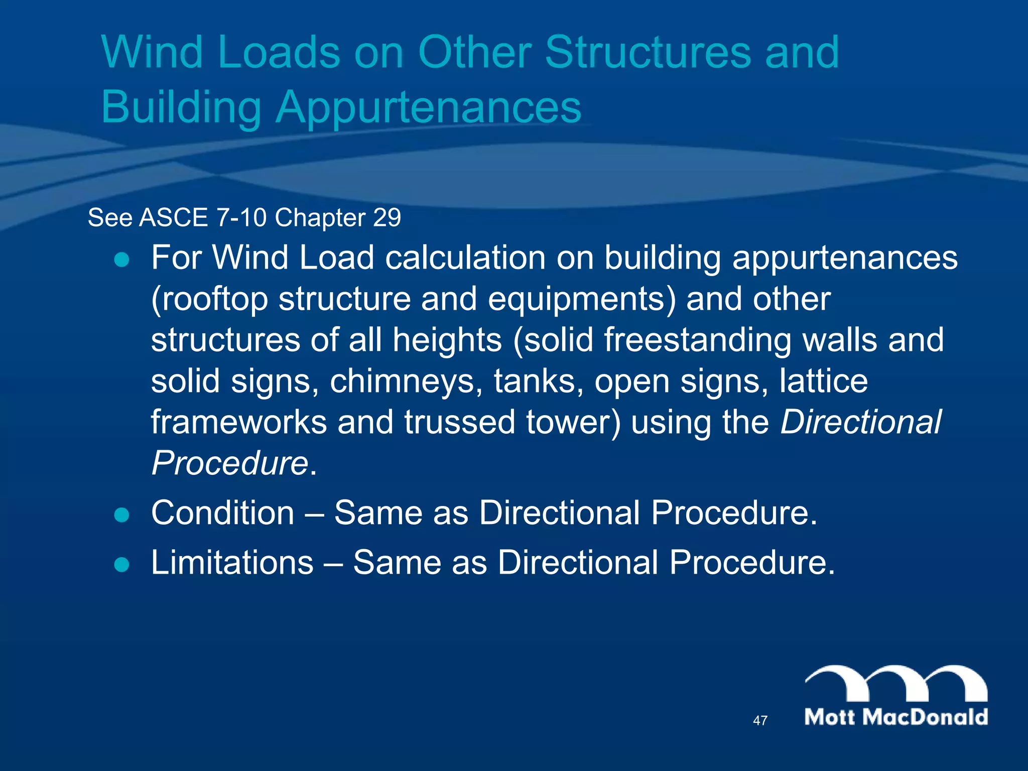  For Wind Load calculation on building appurtenances
(rooftop structure and equipments) and other
structures of all heights (solid freestanding walls and
solid signs, chimneys, tanks, open signs, lattice
frameworks and trussed tower) using the Directional
Procedure.
 Condition – Same as Directional Procedure.
 Limitations – Same as Directional Procedure.
See ASCE 7-10 Chapter 29
Wind Loads on Other Structures and
Building Appurtenances
47
 