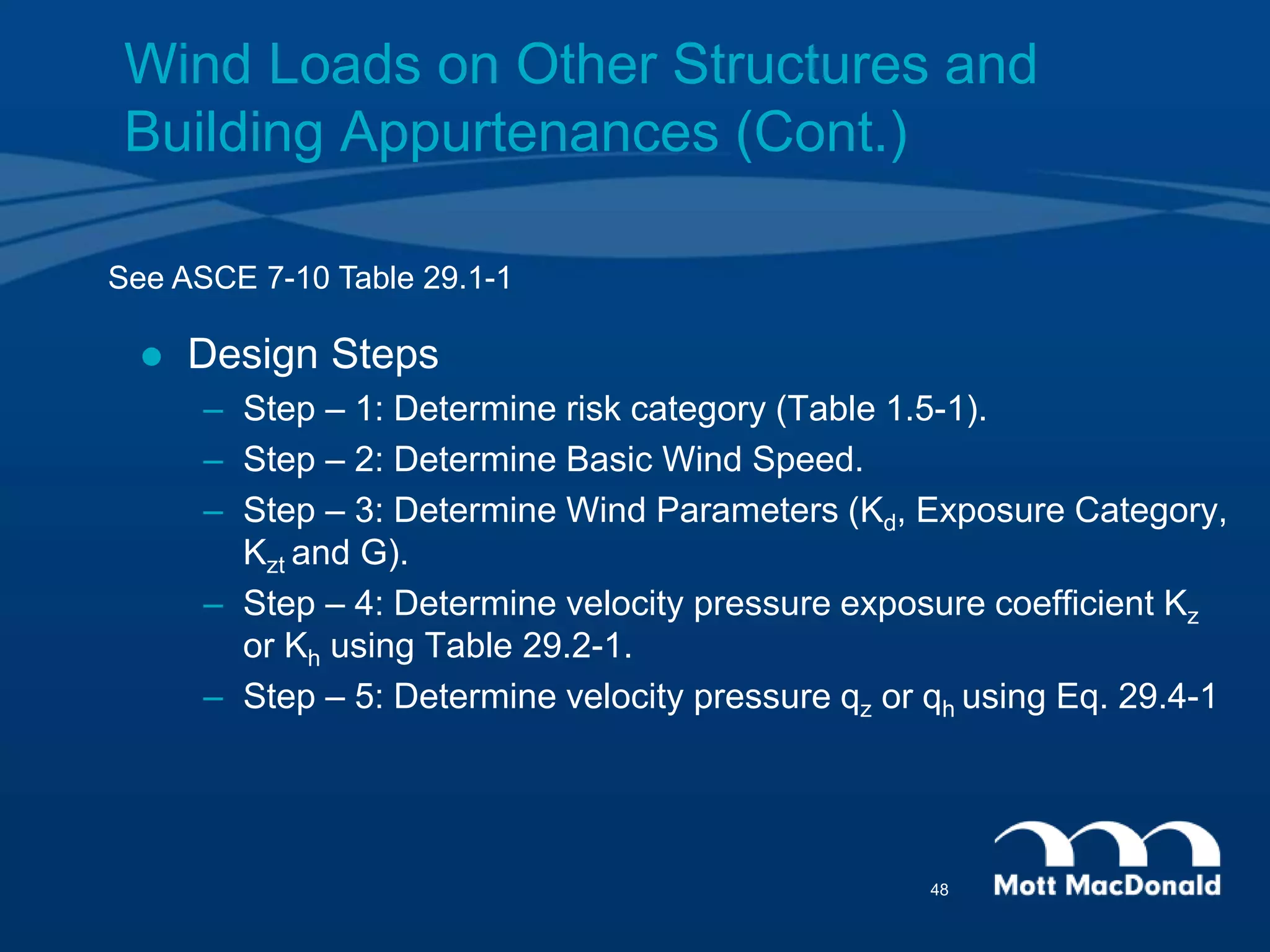 Wind Loads on Other Structures and
Building Appurtenances (Cont.)
 Design Steps
– Step – 1: Determine risk category (Table 1.5-1).
– Step – 2: Determine Basic Wind Speed.
– Step – 3: Determine Wind Parameters (Kd, Exposure Category,
Kzt and G).
– Step – 4: Determine velocity pressure exposure coefficient Kz
or Kh using Table 29.2-1.
– Step – 5: Determine velocity pressure qz or qh using Eq. 29.4-1
See ASCE 7-10 Table 29.1-1
48
 