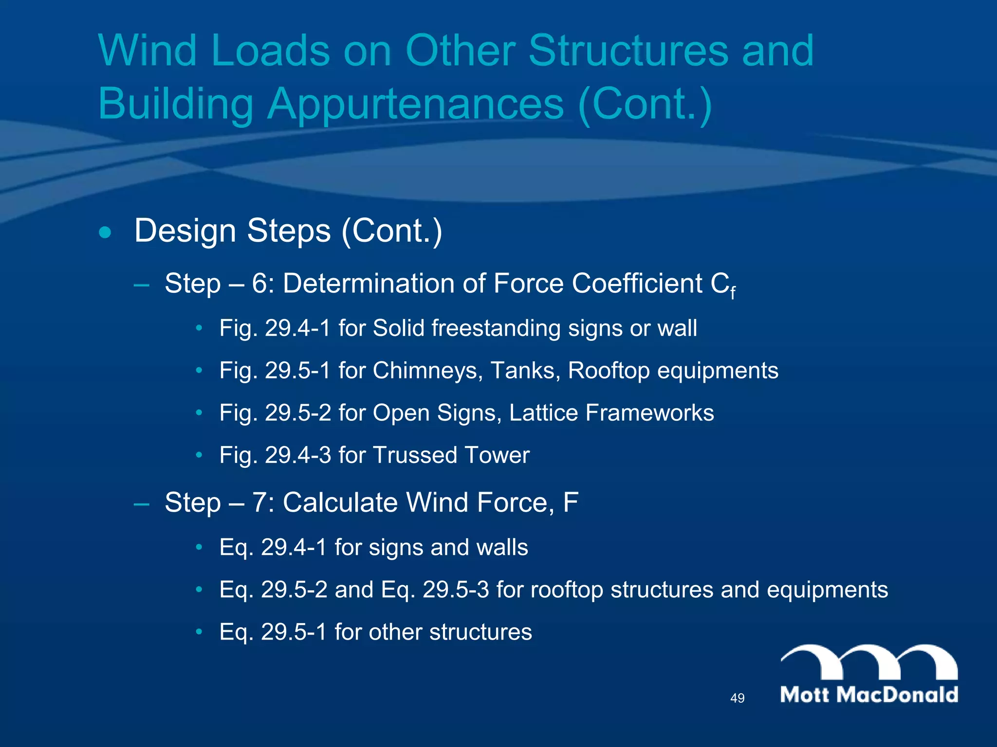  Design Steps (Cont.)
– Step – 6: Determination of Force Coefficient Cf
• Fig. 29.4-1 for Solid freestanding signs or wall
• Fig. 29.5-1 for Chimneys, Tanks, Rooftop equipments
• Fig. 29.5-2 for Open Signs, Lattice Frameworks
• Fig. 29.4-3 for Trussed Tower
– Step – 7: Calculate Wind Force, F
• Eq. 29.4-1 for signs and walls
• Eq. 29.5-2 and Eq. 29.5-3 for rooftop structures and equipments
• Eq. 29.5-1 for other structures
Wind Loads on Other Structures and
Building Appurtenances (Cont.)
49
 