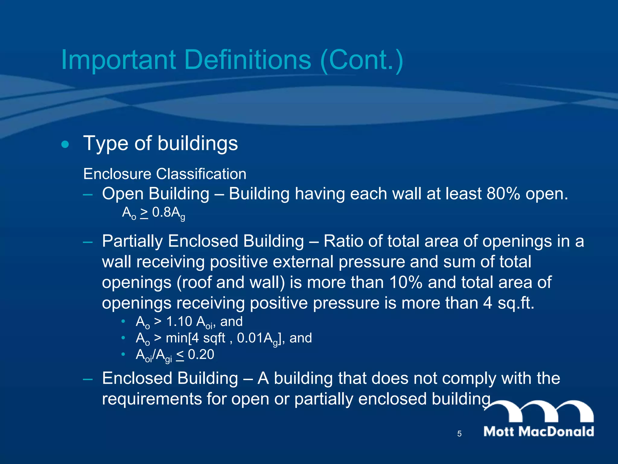 Important Definitions (Cont.)
 Type of buildings
Enclosure Classification
– Open Building – Building having each wall at least 80% open.
Ao > 0.8Ag
– Partially Enclosed Building – Ratio of total area of openings in a
wall receiving positive external pressure and sum of total
openings (roof and wall) is more than 10% and total area of
openings receiving positive pressure is more than 4 sq.ft.
• Ao > 1.10 Aoi, and
• Ao > min[4 sqft , 0.01Ag], and
• Aoi/Agi < 0.20
– Enclosed Building – A building that does not comply with the
requirements for open or partially enclosed building.
5
 