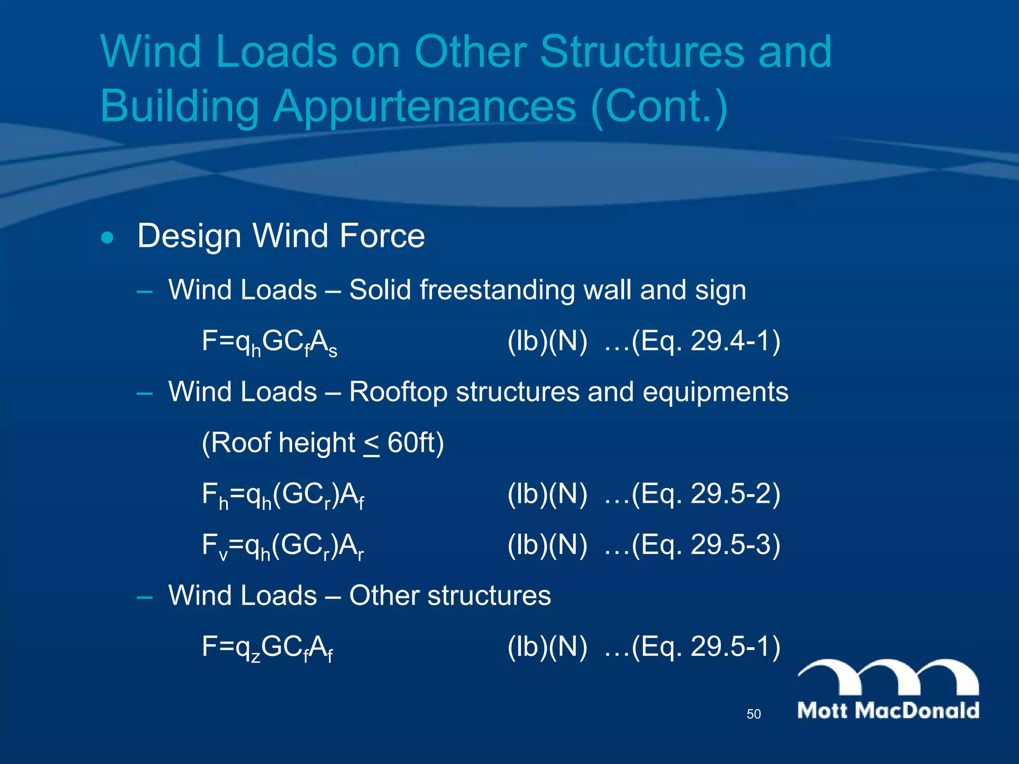  Design Wind Force
– Wind Loads – Solid freestanding wall and sign
F=qhGCfAs (lb)(N) …(Eq. 29.4-1)
– Wind Loads – Rooftop structures and equipments
(Roof height < 60ft)
Fh=qh(GCr)Af (lb)(N) …(Eq. 29.5-2)
Fv=qh(GCr)Ar (lb)(N) …(Eq. 29.5-3)
– Wind Loads – Other structures
F=qzGCfAf (lb)(N) …(Eq. 29.5-1)
Wind Loads on Other Structures and
Building Appurtenances (Cont.)
50
 