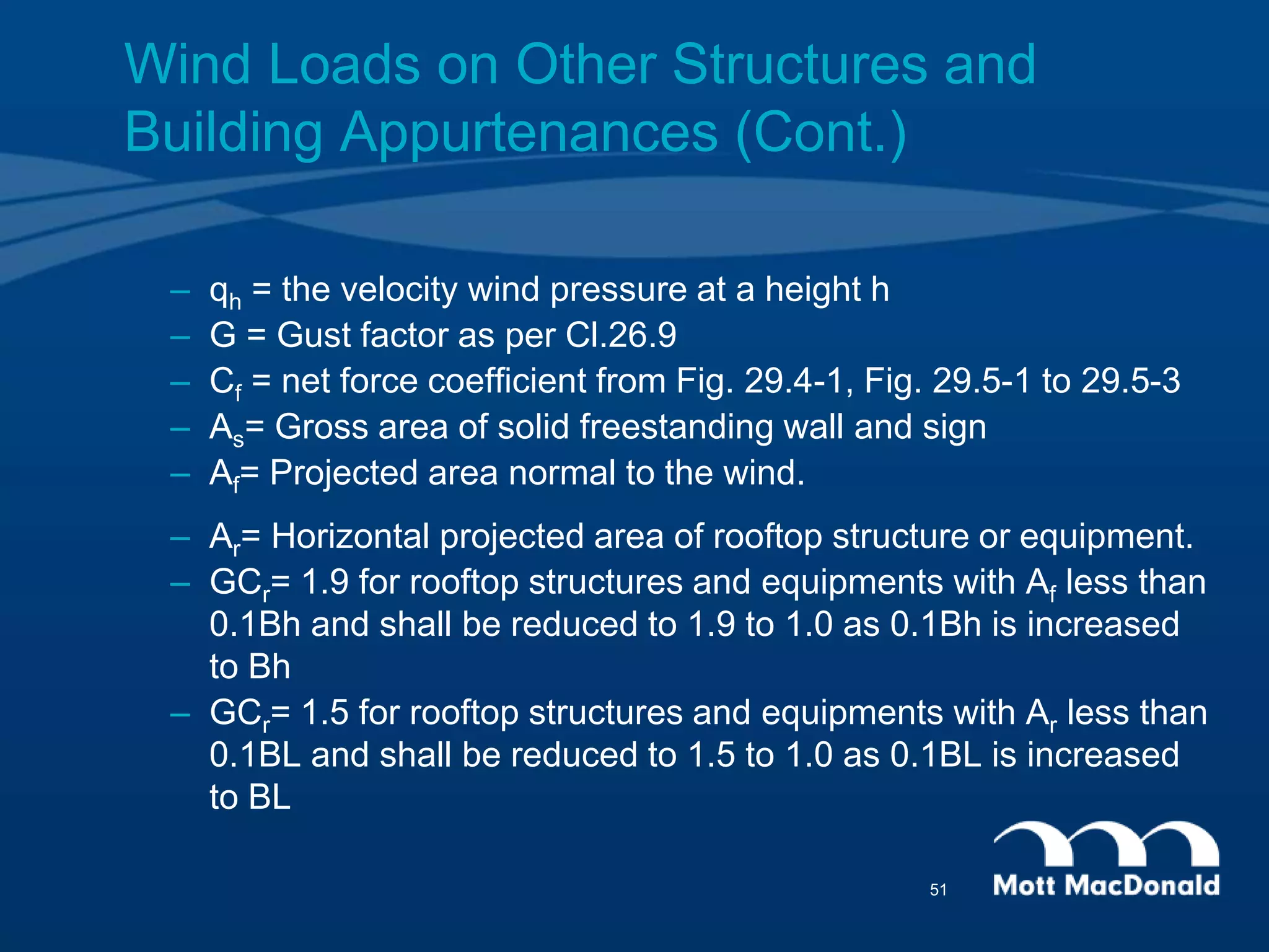 – qh = the velocity wind pressure at a height h
– G = Gust factor as per Cl.26.9
– Cf = net force coefficient from Fig. 29.4-1, Fig. 29.5-1 to 29.5-3
– As= Gross area of solid freestanding wall and sign
– Af= Projected area normal to the wind.
– Ar= Horizontal projected area of rooftop structure or equipment.
– GCr= 1.9 for rooftop structures and equipments with Af less than
0.1Bh and shall be reduced to 1.9 to 1.0 as 0.1Bh is increased
to Bh
– GCr= 1.5 for rooftop structures and equipments with Ar less than
0.1BL and shall be reduced to 1.5 to 1.0 as 0.1BL is increased
to BL
Wind Loads on Other Structures and
Building Appurtenances (Cont.)
51
 