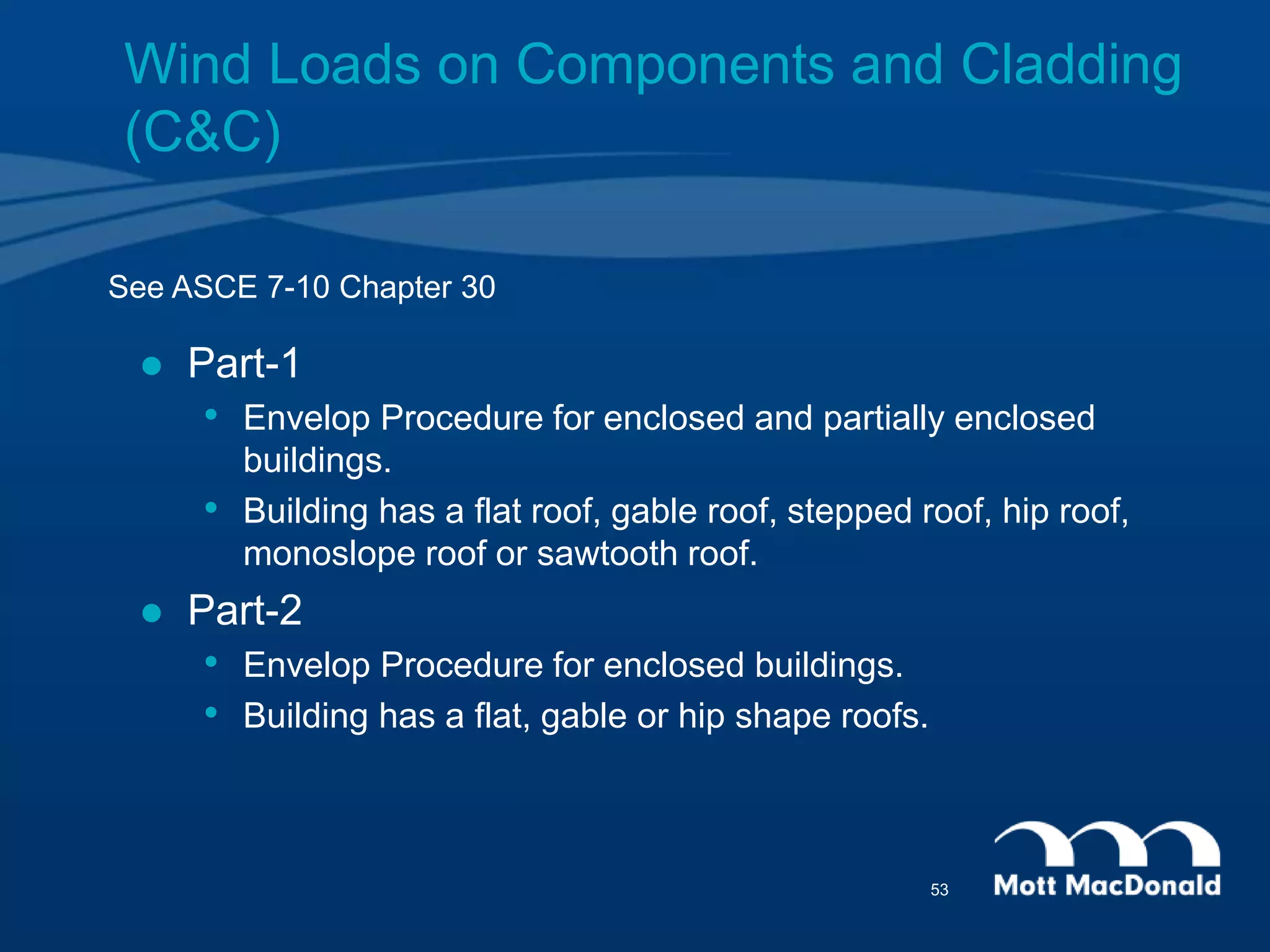 See ASCE 7-10 Chapter 30
 Part-1
• Envelop Procedure for enclosed and partially enclosed
buildings.
• Building has a flat roof, gable roof, stepped roof, hip roof,
monoslope roof or sawtooth roof.
 Part-2
• Envelop Procedure for enclosed buildings.
• Building has a flat, gable or hip shape roofs.
Wind Loads on Components and Cladding
(C&C)
53
 