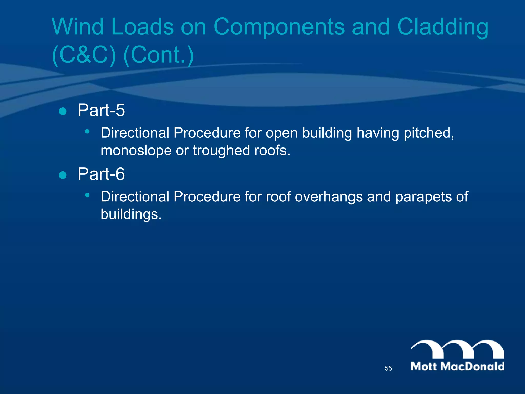  Part-5
• Directional Procedure for open building having pitched,
monoslope or troughed roofs.
 Part-6
• Directional Procedure for roof overhangs and parapets of
buildings.
Wind Loads on Components and Cladding
(C&C) (Cont.)
55
 