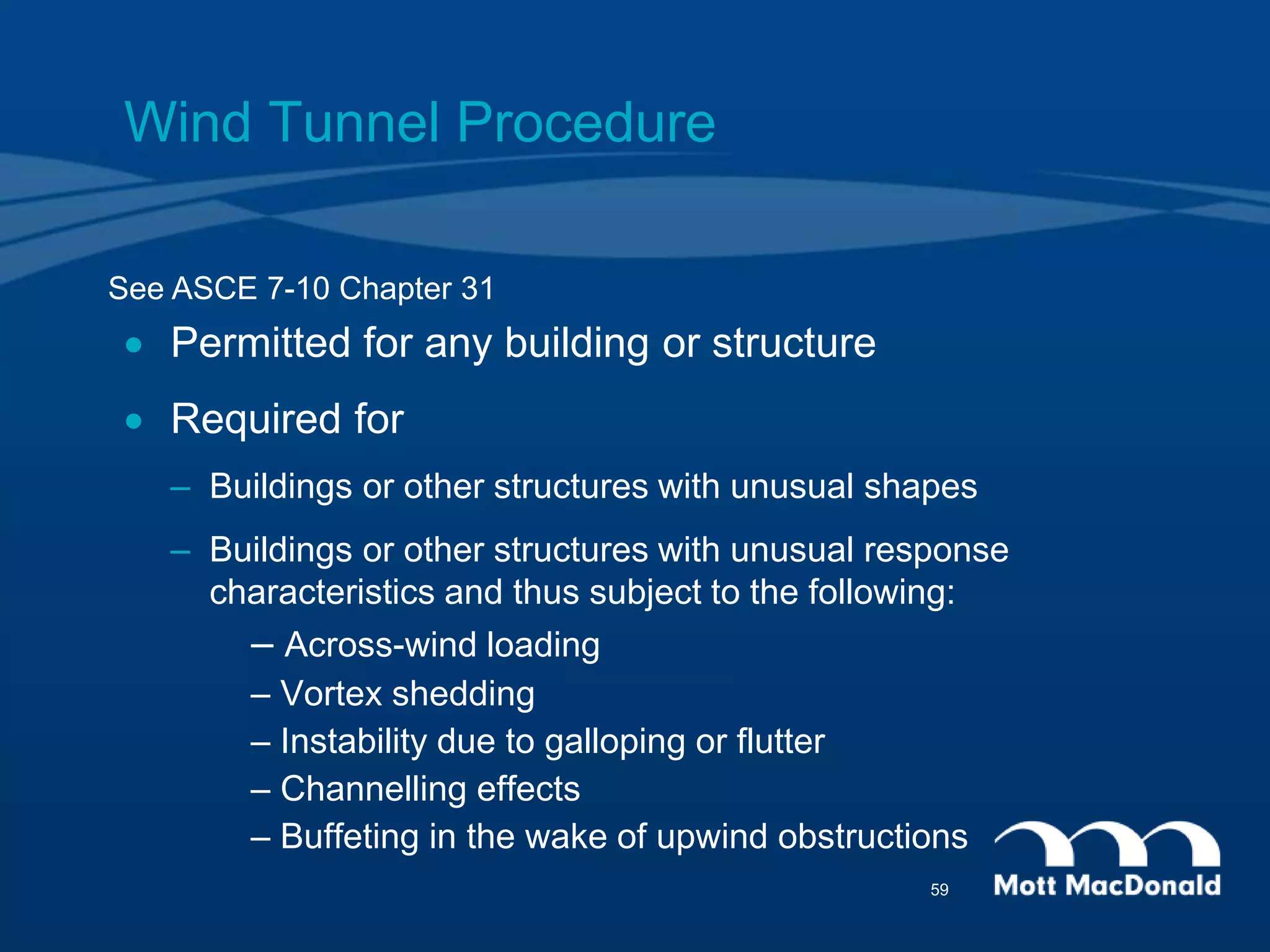 Wind Tunnel Procedure
 Permitted for any building or structure
 Required for
– Buildings or other structures with unusual shapes
– Buildings or other structures with unusual response
characteristics and thus subject to the following:
– Across-wind loading
– Vortex shedding
– Instability due to galloping or flutter
– Channelling effects
– Buffeting in the wake of upwind obstructions
See ASCE 7-10 Chapter 31
59
 