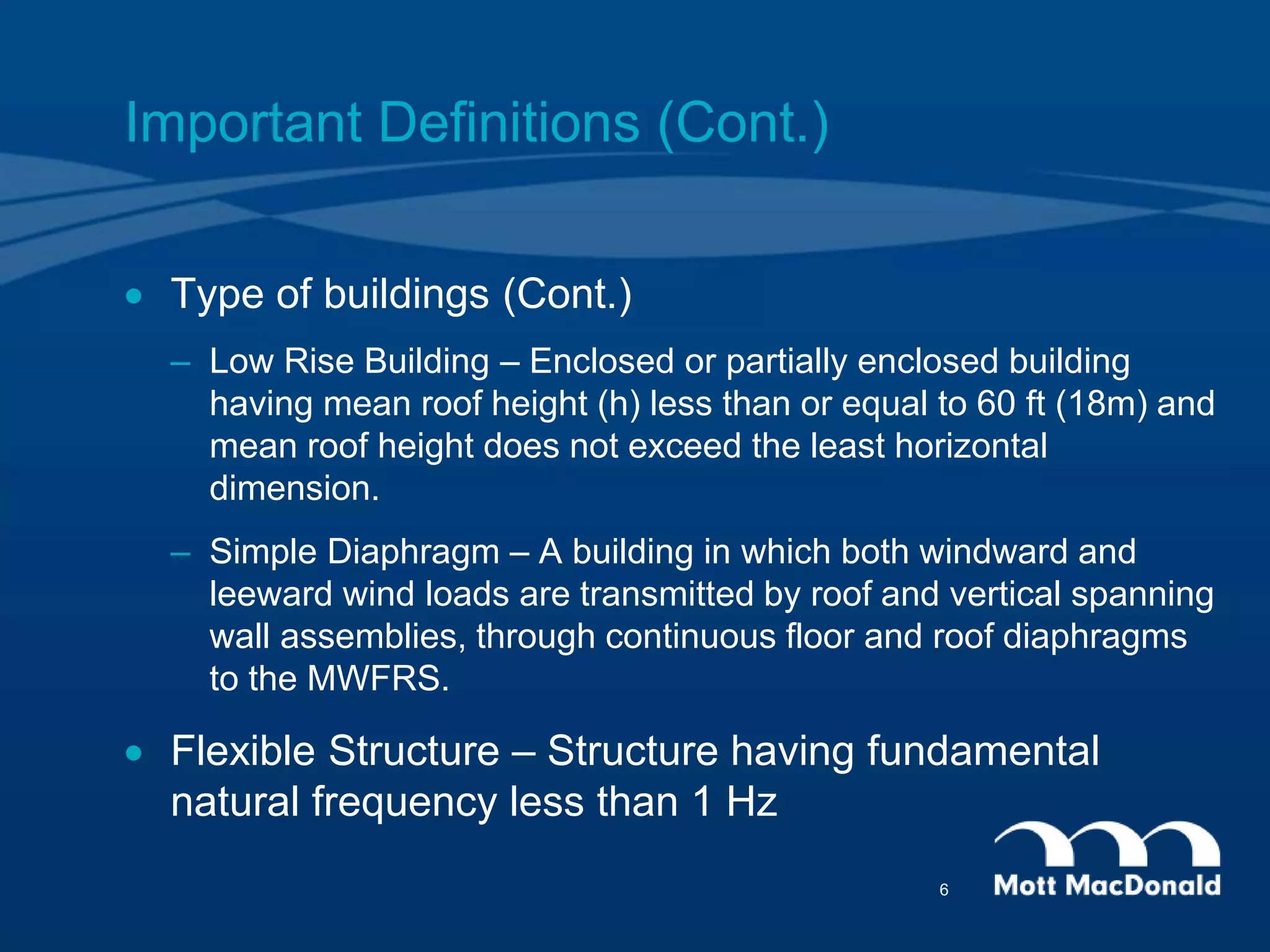  Type of buildings (Cont.)
– Low Rise Building – Enclosed or partially enclosed building
having mean roof height (h) less than or equal to 60 ft (18m) and
mean roof height does not exceed the least horizontal
dimension.
– Simple Diaphragm – A building in which both windward and
leeward wind loads are transmitted by roof and vertical spanning
wall assemblies, through continuous floor and roof diaphragms
to the MWFRS.
 Flexible Structure – Structure having fundamental
natural frequency less than 1 Hz
Important Definitions (Cont.)
6
 