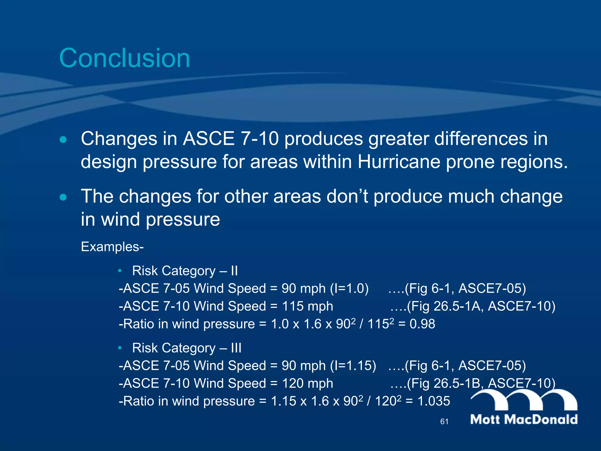 Conclusion
 Changes in ASCE 7-10 produces greater differences in
design pressure for areas within Hurricane prone regions.
 The changes for other areas don’t produce much change
in wind pressure
Examples-
• Risk Category – II
-ASCE 7-05 Wind Speed = 90 mph (I=1.0) ….(Fig 6-1, ASCE7-05)
-ASCE 7-10 Wind Speed = 115 mph ….(Fig 26.5-1A, ASCE7-10)
-Ratio in wind pressure = 1.0 x 1.6 x 902 / 1152 = 0.98
• Risk Category – III
-ASCE 7-05 Wind Speed = 90 mph (I=1.15) ….(Fig 6-1, ASCE7-05)
-ASCE 7-10 Wind Speed = 120 mph ….(Fig 26.5-1B, ASCE7-10)
-Ratio in wind pressure = 1.15 x 1.6 x 902 / 1202 = 1.035
61
 