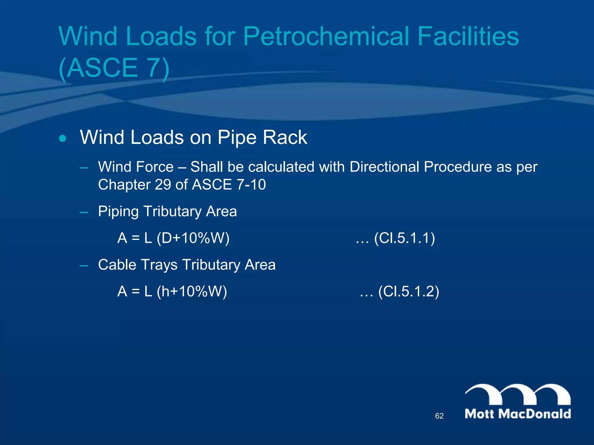Wind Loads for Petrochemical Facilities
(ASCE 7)
 Wind Loads on Pipe Rack
– Wind Force – Shall be calculated with Directional Procedure as per
Chapter 29 of ASCE 7-10
– Piping Tributary Area
A = L (D+10%W) … (Cl.5.1.1)
– Cable Trays Tributary Area
A = L (h+10%W) … (Cl.5.1.2)
62
 