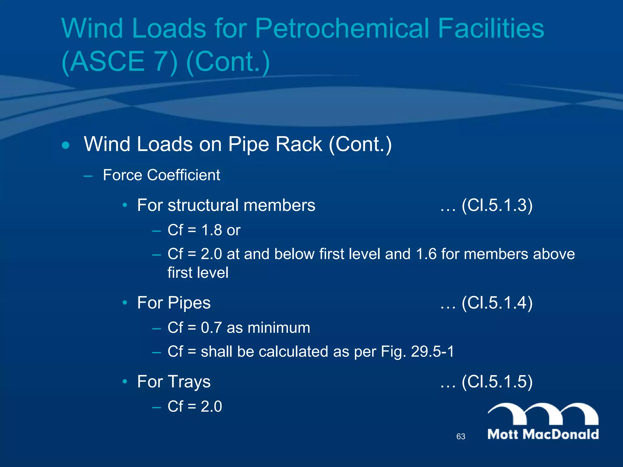Wind Loads for Petrochemical Facilities
(ASCE 7) (Cont.)
 Wind Loads on Pipe Rack (Cont.)
– Force Coefficient
• For structural members … (Cl.5.1.3)
– Cf = 1.8 or
– Cf = 2.0 at and below first level and 1.6 for members above
first level
• For Pipes … (Cl.5.1.4)
– Cf = 0.7 as minimum
– Cf = shall be calculated as per Fig. 29.5-1
• For Trays … (Cl.5.1.5)
– Cf = 2.0
63
 