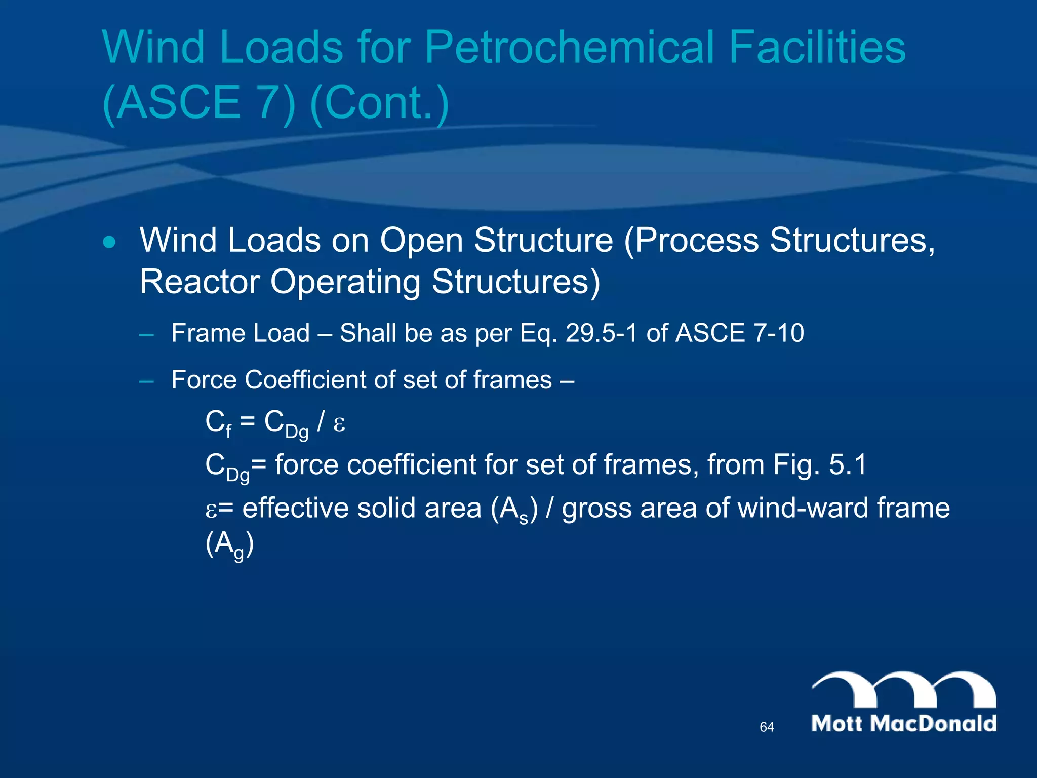  Wind Loads on Open Structure (Process Structures,
Reactor Operating Structures)
– Frame Load – Shall be as per Eq. 29.5-1 of ASCE 7-10
– Force Coefficient of set of frames –
Cf = CDg / e
CDg= force coefficient for set of frames, from Fig. 5.1
e= effective solid area (As) / gross area of wind-ward frame
(Ag)
Wind Loads for Petrochemical Facilities
(ASCE 7) (Cont.)
64
 
