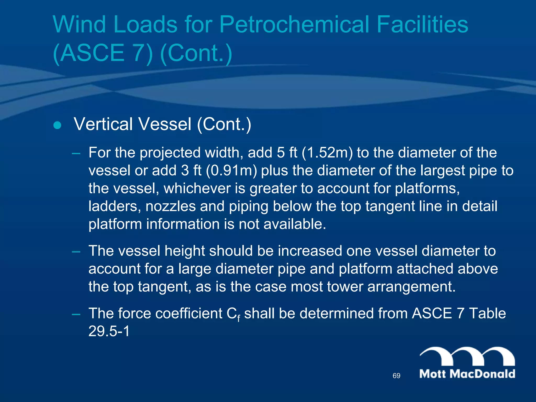  Vertical Vessel (Cont.)
– For the projected width, add 5 ft (1.52m) to the diameter of the
vessel or add 3 ft (0.91m) plus the diameter of the largest pipe to
the vessel, whichever is greater to account for platforms,
ladders, nozzles and piping below the top tangent line in detail
platform information is not available.
– The vessel height should be increased one vessel diameter to
account for a large diameter pipe and platform attached above
the top tangent, as is the case most tower arrangement.
– The force coefficient Cf shall be determined from ASCE 7 Table
29.5-1
Wind Loads for Petrochemical Facilities
(ASCE 7) (Cont.)
69
 